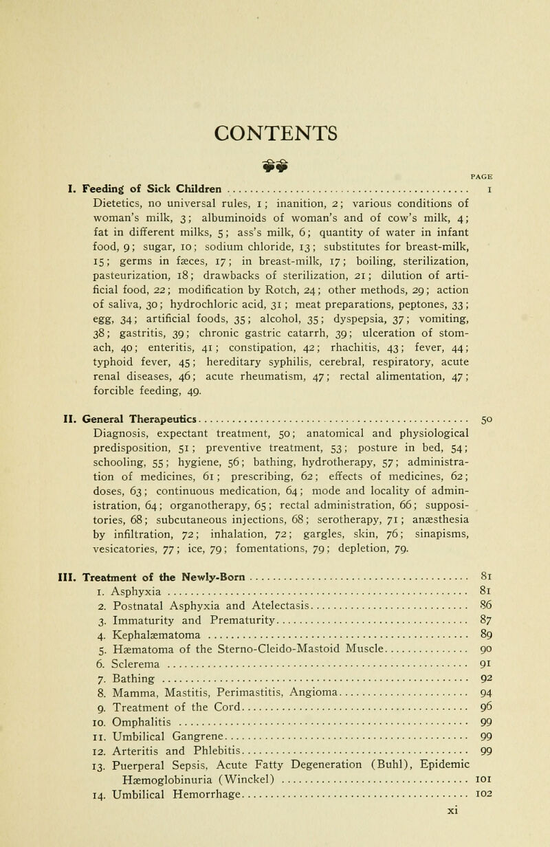CONTENTS PAGE I. Teeding of Sick Children i Dietetics, no universal rules, i; inanition, 2; various conditions of woman's milk, 3; albuminoids of woman's and of cow's milk, 4; fat in different milks, 5; ass's milk, 6; quantity of water in infant food, 9; sugar, 10; sodium chloride, 13; substitutes for breast-milk, 15; germs in faeces, 17; in breast-milk, 17; boiling, sterilization, pasteurization, 18; drawbacks of sterilization, 21; dilution of arti- ficial food, 22; modification by Rotch, 24; other methods, 29; action of saliva, 30; hydrochloric acid, 31; meat preparations, peptones, 33; egg. 34; artificial foods, 35; alcohol, 35; dyspepsia, 37; vomiting, 38; gastritis, 39; chronic gastric catarrh, 39; ulceration of stom- ach, 40; enteritis, 41; constipation, 42; rhachitis, 43; fever, 44; typhoid fever, 45; hereditary syphilis, cerebral, respiratory, acute renal diseases, 46; acute rheumatism, 47; rectal alimentation, 47; forcible feeding, 49. II. General Therapeutics 50 Diagnosis, expectant treatment, 50; anatomical and physiological predisposition, 51; preventive treatment, 53; posture in bed, 54; schooling, 55; hygiene, 56; bathing, hydrotherapy, 57; administra- tion of medicines, 61; prescribing, 62; effects of medicines, 62; doses, 63; continuous medication, 64; mode and locality of admin- istration, 64; organotherapy, 65; rectal administration, 66; supposi- tories, 68; subcutaneous injections, 68; serotherapy, 71; anaesthesia by infiltration, 72; inhalation, 72; gargles, skin, 76; sinapisms, vesicatories, 77; ice, 79; fomentations, 79; depletion, 79. III. Treatment of the Newly-Born 81 1. Asphyxia 81 2. Postnatal Asphyxia and Atelectasis 86 3. Immaturity and Prematurity 87 4. Kephalaematoma 89 5. Haematoma of the Sterno-Cleido-Mastoid Muscle 90 6. Sclerema 91 7. Bathing 92 8. Mamma, Mastitis, Perimastitis, Angioma 94 9. Treatment of the Cord 96 10. Omphalitis 99 11. Umbilical Gangrene 99 12. Arteritis and Phlebitis 99 13. Puerperal Sepsis, Acute Fatty Degeneration (Buhl), Epidemic Haemoglobinuria (Winckel) 101 14. Umbilical Hemorrhage 102