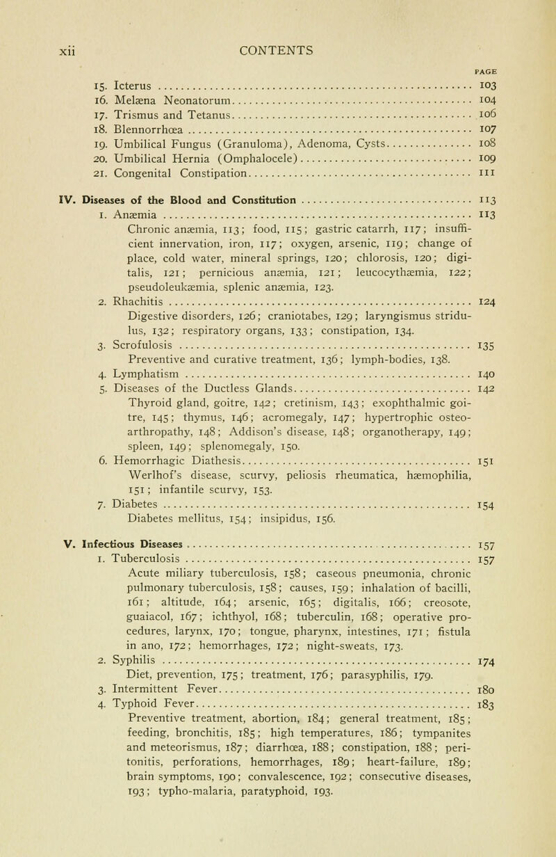 PAGE 15. Icterus 103 16. Melaena Neonatorum 104 17. Trismus and Tetanus 106 18. Blennorrhoea 107 19. Umbilical Fungus (Granuloma), Adenoma, Cysts 108 20. Umbilical Hernia (Omphalocele) 109 21. Congenital Constipation m IV. Diseases of the Blood and Constitution 113 1. Anaemia 113 Chronic anaemia, 113; food, 115; gastric catarrh, 117; insuffi- cient innervation, iron, 117; oxygen, arsenic, 119; change of place, cold water, mineral springs, 120; chlorosis, 120; digi- talis, 121; pernicious anaemia, 121; leucocythaemia, 122; pseudoleukaemia, splenic anaemia, 123. 2. Rhachitis 124 Digestive disorders, 126; craniotabes, 129; laryngismus stridu- lus, 132; respiratory organs, 133; constipation, 134. 3. Scrofulosis 135 Preventive and curative treatment, 136; lymph-bodies, 138. 4. Lymphatism 140 5. Diseases of the Ductless Glands 142 Thyroid gland, goitre, 142; cretinism, 143 ; exophthalmic goi- tre, 145; thymus, 146; acromegaly, 147; hypertrophic osteo- arthropathy, 148; Addison's disease, 148; organotherapy, 149; spleen, 149; splenomegaly, 150. 6. Hemorrhagic Diathesis 151 Werlhof's disease, scurvy, peliosis rheumatica, haemophilia, 151 ; infantile scurvy, 153. 7. Diabetes 154 Diabetes mellitus, 154; insipidus, 156. V. Infectious Diseases 157 1. Tuberculosis 157 Acute miliary tuberculosis, 158; caseous pneumonia, chronic pulmonary tuberculosis, 158; causes, 159 ; inhalation of bacilli, 161; altitude, 164; arsenic, 165; digitalis, 166; creosote, guaiacol, 167; ichthyol, 168; tuberculin, 168; operative pro- cedures, larynx, 170; tongue, pharynx, intestines, 171; fistula in ano, 172; hemorrhages, 172; night-sweats, 173. 2. Syphilis 174 Diet, prevention, 175; treatment, 176; parasyphilis, 179. 3. Intermittent Fever 180 4. Typhoid Fever 183 Preventive treatment, abortion, 184; general treatment, 185; feeding, bronchitis, 185; high temperatures, 186; tympanites and meteorismus, 187; diarrhoea, 188; constipation, 188; peri- tonitis, perforations, hemorrhages, 189; heart-failure, 189; brain symptoms, 190; convalescence, 192; consecutive diseases, T93 ; typho-malaria, paratyphoid, 193.