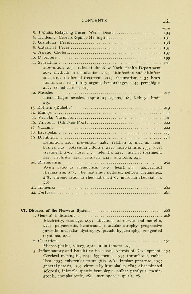 PAGE 5. Typhus, Relapsing Fever, Weil's Disease 194 6. Epidemic Cerebro-Spinal-Meningitis 194 7. Glandular Fever 196 8.. Catarrhal Fever 197 9. Asiatic Cholera 197 10. Dysentery 199 11. Scarlatina 204 Prevention, 205; rules of the New York Health Department, 207; methods of disinfection, 209; disinfection and disinfect- ants, 210; medicinal treatment, 211; rheumatism, 213; heart, joints, 214; respiratory organs, hemorrhages, 214; pemphigus, 215; complications, 215. 12. Measles 217 Hemorrhagic measles, respiratory organs, 218; kidneys, brain, 219. 13. Rotheln (Rubella) 219 14. Mumps 220 15. Variola, Variolois 221 16. Varicella (Chicken-Pox) 222 17. Vaccinia 222 18. Erysipelas 223 19. Diphtheria 226 Definition, 226; prevention, 228; relation to mucous mem- branes, 230; potassium chlorate, 233 ; heart-failure, 233; local treatment, 236; nose, 237; adenitis, 241 ; internal treatment, 242; nephritis, 244 ; paralysis, 244; antitoxin, 245. 20. Rheumatism 250 Acute articular rheumatism, 250; heart, 255; gonorrhceal rheumatism, 257; rheumatismus nodosus, peliosis rheumatica, 258 ; chronic articular rheumatism, 259 ; muscular rheumatism, 260. 21. Influenza 260 22. Pertussis 261 VI. Diseases of the Nervous System 268 1. General Indications 268 Electricity, massage, 269; affections of nerves and muscles, 270; polyneuritis, hemicrania, muscular atrophy, progressive juvenile muscular dystrophy, pseudo-hypertrophy, congenital myotonia, 271. 2. Operations 272 Microcephalus, idiocy, 272; brain tumors, 273. 3. Inflammatory and Exudative Processes, Arrests of Development. 274 Cerebral meningitis, 274; hyperaemia, 275; thromboses, embo- lism, 275; tubercular meningitis, 276; lumbar puncture, 279; general paresis, 279; chronic hydrocephalus, 280; disseminated sclerosis, infantile spastic hemiplegia, bulbar paralysis, menin- gocele, encephalocele, 283; meningocele spuria, 284.