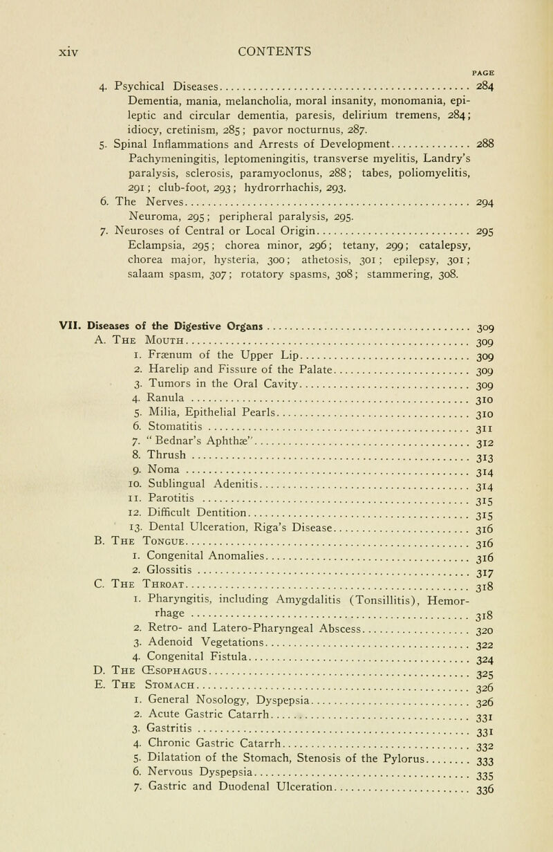 PACE 4. Psychical Diseases 284 Dementia, mania, melancholia, moral insanity, monomania, epi- leptic and circular dementia, paresis, delirium tremens, 284; idiocy, cretinism, 285; pavor nocturnus, 287. 5. Spinal Inflammations and Arrests of Development 288 Pachymeningitis, leptomeningitis, transverse myelitis, Landry's paralysis, sclerosis, paramyoclonus, 288; tabes, poliomyelitis, 291; club-foot, 293 ; hydrorrhachis, 293. 6. The Nerves 294 Neuroma, 295; peripheral paralysis, 295. 7. Neuroses of Central or Local Origin 295 Eclampsia, 295; chorea minor, 296; tetany, 299; catalepsy, chorea major, hysteria, 300; athetosis, 301: epilepsy, 301; salaam spasm, 307; rotatory spasms, 308; stammering, 308. VII. Diseases of the Digestive Organs 309 A. The Mouth 309 1. Fraenum of the Upper Lip 309 2. Harelip and Fissure of the Palate 309 3. Tumors in the Oral Cavity 309 4. Ranula 310 5. Milia, Epithelial Pearls 310 6. Stomatitis 311 7.  Bednar's Aphthae 312 8. Thrush 313 9. Noma 314 10. Sublingual Adenitis 314 11. Parotitis 315 12. Difficult Dentition 315 13. Dental Ulceration, Riga's Disease 316 B. The Tongue 3x6 1. Congenital Anomalies 316 2. Glossitis 317 C. The Throat 3jg 1. Pharyngitis, including Amygdalitis (Tonsillitis), Hemor- rhage 3I8 2. Retro- and Latero-Pharyngeal Abscess 320 3. Adenoid Vegetations 322 4. Congenital Fistula 324 D. The CEsophagus 325 E. The Stomach 326 1. General Nosology, Dyspepsia 326 2. Acute Gastric Catarrh 331 3. Gastritis 331 4. Chronic Gastric Catarrh 332 5. Dilatation of the Stomach, Stenosis of the Pylorus 333 6. Nervous Dyspepsia 335 7. Gastric and Duodenal Ulceration 336