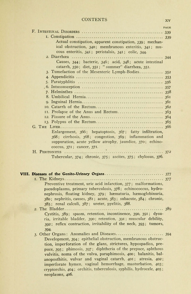 PACE F. Intestinal Disorders 339 1. Constipation 339 Actual constipation, apparent constipation, 339; mechan- ical obstruction, 340; membranous enteritis, 341; mu- cous enteritis, 341; peristalsis, 341; colic, 344. 2. Diarrhcea 344 Causes, 344; bacteric, 346; acid, 348; acute intestinal catarrh, 350; diet, 351; summer'' diarrhoea, 351. 3. Tumefaction of the Mesenteric Lymph-Bodies 352 4. Appendicitis 353 5. Paratyphlitis 356 . 6. Intussusception 357 7. Helminthes 358 8. Umbilical Hernia 361 9. Inguinal Hernia 361 10. Catarrh of the Rectum 362 11. Prolapse of the Anus and Rectum 363 12. Fissure of the Anus 364 13. Polypus of the Rectum 365 G. The Liver 366 Enlargement, 366; hepatoptosis, 367; fatty infiltration, 368; cirrhosis, 368; congestion, 369; inflammation and suppuration, acute yellow atrophy, jaundice, 370; echino- coccus, 371; cancer, 371. H. Peritonitis '. 372 Tubercular, 374; chronic, 375 ; ascites, 375 ; chylosus, 376. VIII. Diseases of the Genito-Urinary Organs 377 1. The Kidneys 377 Preventive treatment, uric acid infarction, 377; malformations, pseudoplasms, primary tuberculosis, 378; echinococcus, hydro- nephrosis, floating kidney, 379; hematuria, hemoglobinuria, 380; nephritis, causes, 381; acute, 383 ; subacute, 384; chronic, 385; renal calculi, 387; ureter, pyelitis, 388. 2. The Bladder 389 Cystitis, 389; spasm, retention, incontinence, 390, 391; dysu- ria, irritable bladder, 390; retention, 391; muscular debility, 392; reflex contraction, irritability of the neck, 393; tumors, 394- 3. Other Organs: Anomalies and Diseases 394 Development, 394; epithelial obstruction, membranous obstruc- tion, imperforation of the glans, strictures, hypospadias, pre- puce, 39S; phimosis, 397; diphtheria of the prepuce, aphthous vulvitis, noma of the vulva, paraphimosis, 400; balanitis, bal- anoposthitis, vulvar and vaginal catarrh, 401; atresia, 402; imperforate hymen, vaginal hemorrhage, masturbation, 403; cryptorchis, 404; orchitis, tuberculosis, syphilis, hydrocele, 405 ; neoplasms, 406.
