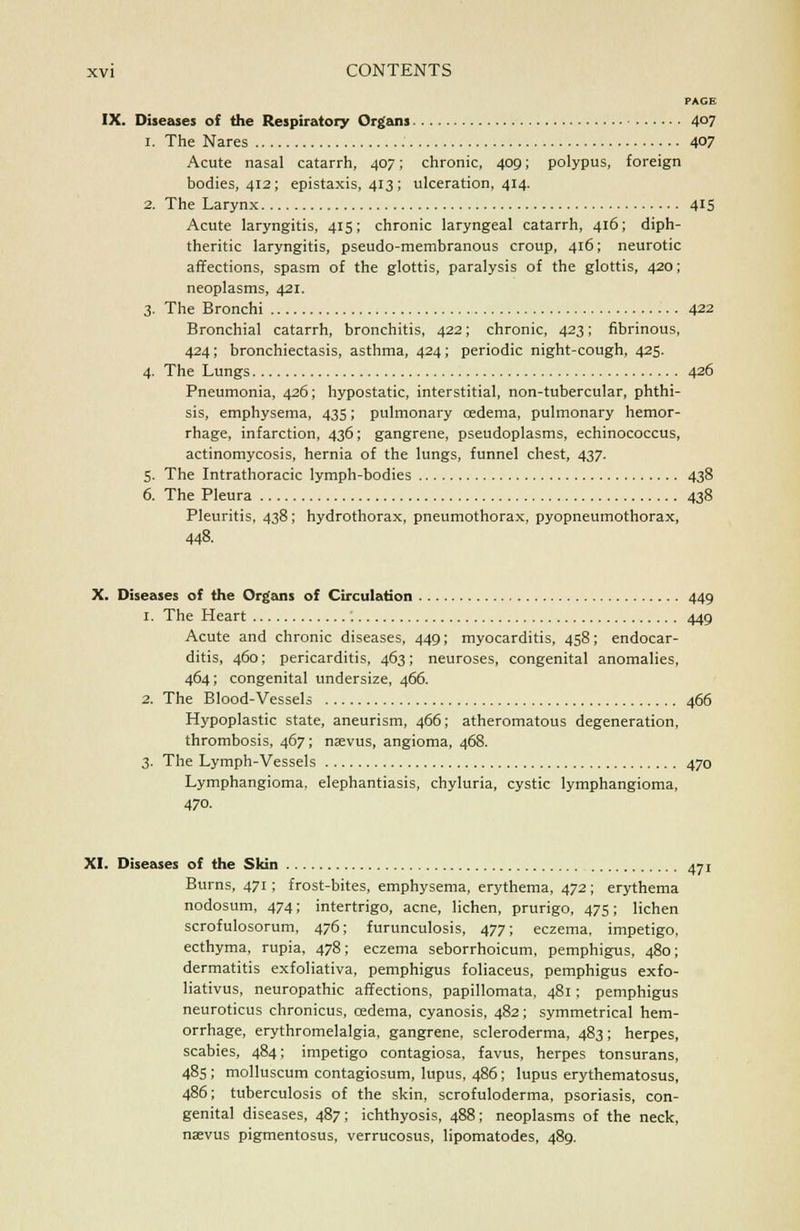 PAGE IX. Diseases of the Respiratory Organs 4°7 i. The Nares 4°7 Acute nasal catarrh, 407; chronic, 409; polypus, foreign bodies, 412; epistaxis, 413; ulceration, 414. 2. The Larynx 415 Acute laryngitis, 415; chronic laryngeal catarrh, 416; diph- theritic laryngitis, pseudo-membranous croup, 416; neurotic affections, spasm of the glottis, paralysis of the glottis, 420; neoplasms, 421. 3. The Bronchi 422 Bronchial catarrh, bronchitis, 422; chronic, 423; fibrinous, 424; bronchiectasis, asthma, 424; periodic night-cough, 425. 4. The Lungs 426 Pneumonia, 426; hypostatic, interstitial, non-tubercular, phthi- sis, emphysema, 435; pulmonary cedema, pulmonary hemor- rhage, infarction, 436; gangrene, pseudoplasms, echinococcus, actinomycosis, hernia of the lungs, funnel chest, 437. 5. The Intrathoracic lymph-bodies 438 6. The Pleura 438 Pleuritis, 438; hydrothorax, pneumothorax, pyopneumothorax, 448. X. Diseases of the Organs of Circulation 449 1. The Heart : 449 Acute and chronic diseases, 449; myocarditis, 458; endocar- ditis, 460; pericarditis, 463; neuroses, congenital anomalies, 464; congenital undersize, 466. 2. The Blood-Vessels 466 Hypoplastic state, aneurism, 466; atheromatous degeneration, thrombosis, 467; nsevus, angioma, 468. 3. The Lymph-Vessels 470 Lymphangioma, elephantiasis, chyluria, cystic lymphangioma, 470. XI. Diseases of the Skin 471 Burns, 471 ; frost-bites, emphysema, erythema, 472; erythema nodosum, 474; intertrigo, acne, lichen, prurigo, 475; lichen scrofulosorum, 476; furunculosis, 477; eczema, impetigo, ecthyma, rupia, 478; eczema seborrhoicum, pemphigus, 480; dermatitis exfoliativa, pemphigus foliaceus, pemphigus exfo- liativus, neuropathic affections, papillomata, 481; pemphigus neuroticus chronicus, cedema, cyanosis, 482; symmetrical hem- orrhage, erythromelalgia, gangrene, scleroderma, 483; herpes, scabies, 484; impetigo contagiosa, favus, herpes tonsurans, 485 ; molluscum contagiosum, lupus, 486; lupus erythematosus, 486; tuberculosis of the skin, scrofuloderma, psoriasis, con- genital diseases, 487; ichthyosis, 488; neoplasms of the neck, narvus pigmentosus, verrucosus, lipomatodes, 489.