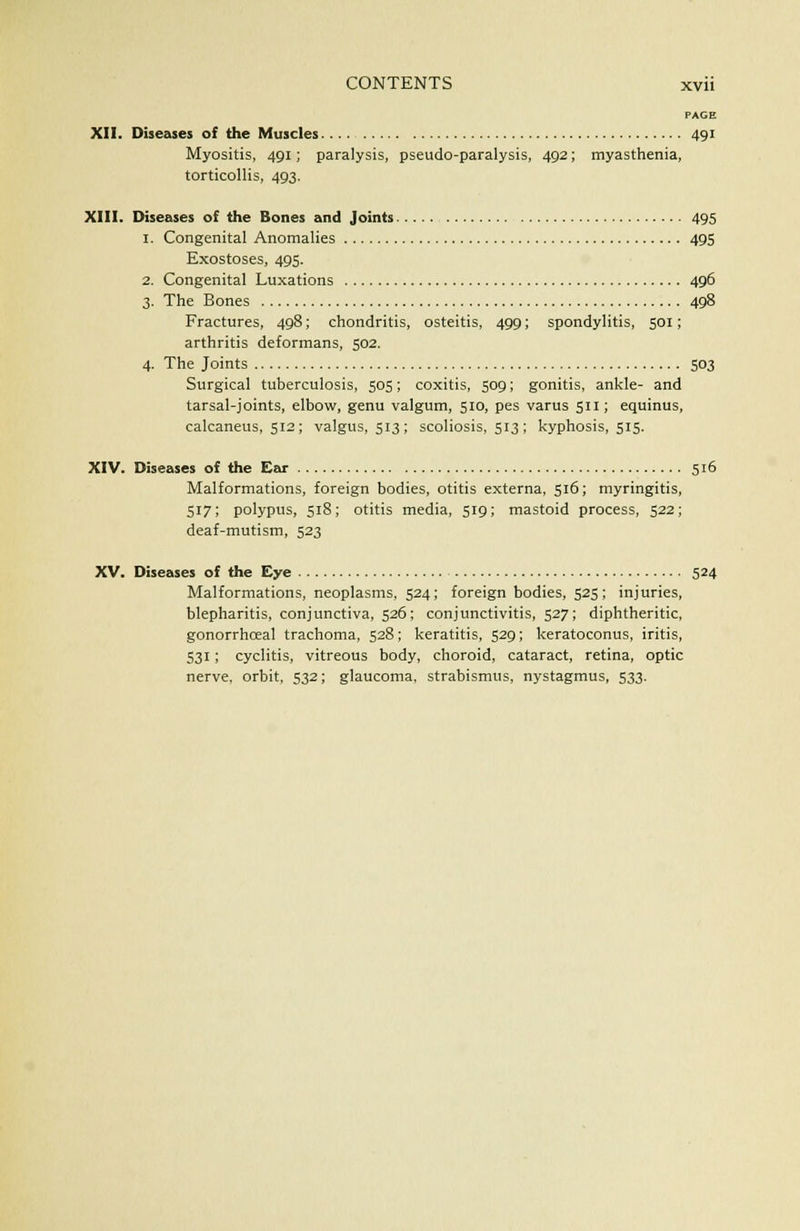 PAGE XII. Diseases of the Muscles 491 Myositis, 491; paralysis, pseudo-paralysis, 492; myasthenia, torticollis, 493. XIII. Diseases of the Bones and Joints 495 1. Congenital Anomalies 495 Exostoses, 495. 2. Congenital Luxations 496 3. The Bones 498 Fractures, 498; chondritis, osteitis, 499; spondylitis, 501; arthritis deformans, 502. 4. The Joints 503 Surgical tuberculosis, 505; coxitis, 509; gonitis, ankle- and tarsal-joints, elbow, genu valgum, 510, pes varus 511; equinus, calcaneus, 512; valgus, 513; scoliosis, 513; kyphosis, 515. XIV. Diseases of the Ear 516 Malformations, foreign bodies, otitis externa, 516; myringitis, 517; polypus, 518; otitis media, 519; mastoid process, 522; deaf-mutism, 523 XV. Diseases of the Eye 524 Malformations, neoplasms, 524; foreign bodies, 525> injuries, blepharitis, conjunctiva, 526; conjunctivitis, 527; diphtheritic, gonorrhceal trachoma, 528; keratitis, 529; keratoconus, iritis, 531; cyclitis, vitreous body, choroid, cataract, retina, optic nerve, orbit, 532; glaucoma, strabismus, nystagmus, 533.