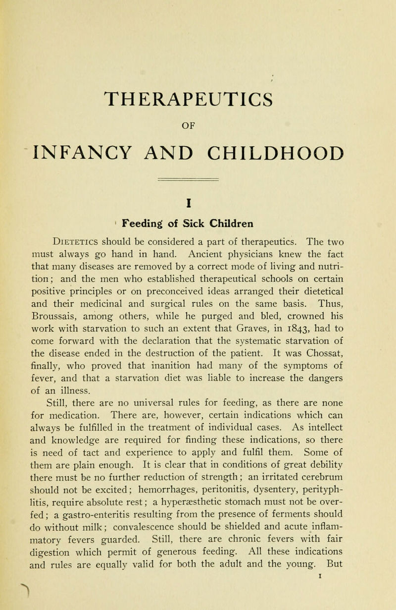 THERAPEUTICS OF INFANCY AND CHILDHOOD i 1 Feeding of Sick Children Dietetics should be considered a part of therapeutics. The two must always go hand in hand. Ancient physicians knew the fact that many diseases are removed by a correct mode of living and nutri- tion; and the men who established therapeutical schools on certain positive principles or on preconceived ideas arranged their dietetical and their medicinal and surgical rules on the same basis. Thus, Broussais, among others, while he purged and bled, crowned his work with starvation to such an extent that Graves, in 1843, had to come forward with the declaration that the systematic starvation of the disease ended in the destruction of the patient. It was Chossat, finally, who proved that inanition had many of the symptoms of fever, and that a starvation diet was liable to increase the dangers of an illness. Still, there are no universal rules for feeding, as there are none for medication. There are, however, certain indications which can always be fulfilled in the treatment of individual cases. As intellect and knowledge are required for finding these indications, so there is need of tact and experience to apply and fulfil them. Some of them are plain enough. It is clear that in conditions of great debility there must be no further reduction of strength; an irritated cerebrum should not be excited; hemorrhages, peritonitis, dysentery, perityph- litis, require absolute rest; a hypersesthetic stomach must not be over- fed ; a gastro-enteritis resulting from the presence of ferments should do without milk; convalescence should be shielded and acute inflam- matory fevers guarded. Still, there are chronic fevers with fair digestion which permit of generous feeding. All these indications and rules are equally valid for both the adult and the young. But