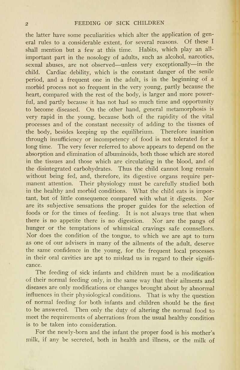 the latter have some peculiarities which alter the application of gen- eral rules to a considerable extent, for several reasons. Of these I shall mention but a few at this time. Habits, which play an all- important part in the nosology of adults, such as alcohol, narcotics, sexual abuses, are not observed—unless very exceptionally—in the child. Cardiac debility, which is the constant danger of the senile period, and a frequent one in the adult, is in the beginning of a morbid process not so frequent in the very young, partly because the heart, compared with the rest of the body, is larger and more power- ful, and partly because it has not had so much time and opportunity to become diseased. On the other hand, general metamorphosis is very rapid in the young, because both of the rapidity of the vital processes and of the constant necessity of adding to the tissues of the body, besides keeping up the equilibrium. Therefore inanition through insufficiency or incompetency of food is not tolerated for a long time. The very fever referred to above appears to depend on the absorption and elimination of albuminoids, both those which are stored in the tissues and those which are circulating in the blood, and of the disintegrated carbohydrates. Thus the child cannot long remain without being fed, and, therefore, its digestive organs require per- manent attention. Their physiology must be carefully studied both in the healthy and morbid conditions. What the child eats is impor- tant, but of little consequence compared with what it digests. Nor are its subjective sensations the proper guides for the selection of foods or for the times of feeding. It is not always true that when there is no appetite there is no digestion. Nor are the pangs of hunger or the temptations of whimsical cravings safe counsellors. Nor does the condition of the tongue, to which we are apt to turn as one of our advisers in many of the ailments of the adult, deserve the same confidence in the young, for the frequent local processes in their oral cavities are apt to mislead us in regard to their signifi- cance. The feeding of sick infants and children must be a modification of their normal feeding only, in the same way that their ailments and diseases are only modifications or changes brought about by abnormal influences in their physiological conditions. That is why the question of normal feeding for both infants and children should be the first to be answered. Then only the duty of altering the normal food to meet the requirements of aberrations from the usual healthy condition is to be taken into consideration. For the newly-born and the infant the proper food is his mother's milk, if any be secreted, both in health and illness, or the milk of