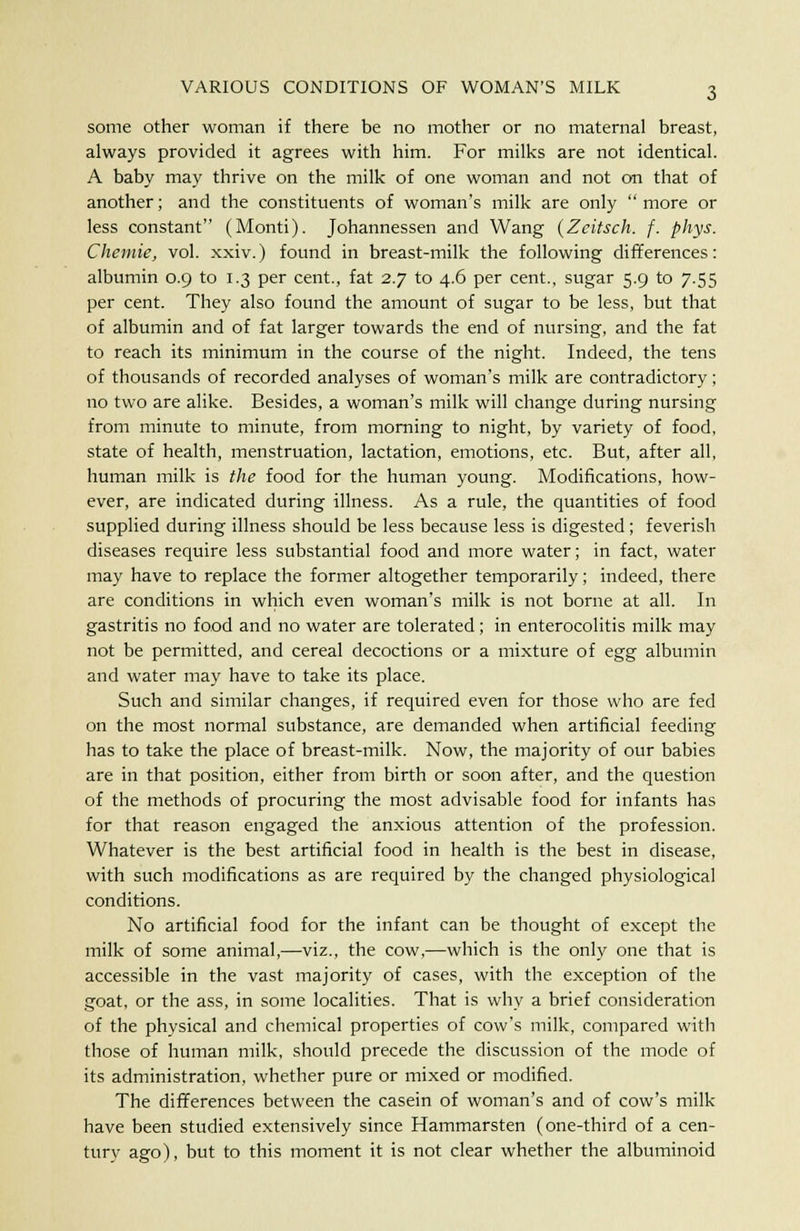 some other woman if there be no mother or no maternal breast, always provided it agrees with him. For milks are not identical. A baby may thrive on the milk of one woman and not on that of another; and the constituents of woman's milk are only more or less constant (Monti). Johannessen and Wang (Zeitsch. f. phys. Chemie, vol. xxiv.) found in breast-milk the following differences: albumin 0.9 to 1.3 per cent., fat 2.7 to 4.6 per cent., sugar 5.9 to 7.55 per cent. They also found the amount of sugar to be less, but that of albumin and of fat larger towards the end of nursing, and the fat to reach its minimum in the course of the night. Indeed, the tens of thousands of recorded analyses of woman's milk are contradictory; no two are alike. Besides, a woman's milk will change during nursing from minute to minute, from morning to night, by variety of food, state of health, menstruation, lactation, emotions, etc. But, after all, human milk is the food for the human young. Modifications, how- ever, are indicated during illness. As a rule, the quantities of food supplied during illness should be less because less is digested; feverish diseases require less substantial food and more water; in fact, water may have to replace the former altogether temporarily; indeed, there are conditions in which even woman's milk is not borne at all. In gastritis no food and no water are tolerated; in enterocolitis milk may not be permitted, and cereal decoctions or a mixture of egg albumin and water may have to take its place. Such and similar changes, if required even for those who are fed on the most normal substance, are demanded when artificial feeding has to take the place of breast-milk. Now, the majority of our babies are in that position, either from birth or soon after, and the question of the methods of procuring the most advisable food for infants has for that reason engaged the anxious attention of the profession. Whatever is the best artificial food in health is the best in disease, with such modifications as are required by the changed physiological conditions. No artificial food for the infant can be thought of except the milk of some animal,—viz., the cow,—which is the only one that is accessible in the vast majority of cases, with the exception of the goat, or the ass, in some localities. That is why a brief consideration of the physical and chemical properties of cow's milk, compared with those of human milk, should precede the discussion of the mode of its administration, whether pure or mixed or modified. The differences between the casein of woman's and of cow's milk have been studied extensively since Hammarsten (one-third of a cen- tury ago), but to this moment it is not clear whether the albuminoid