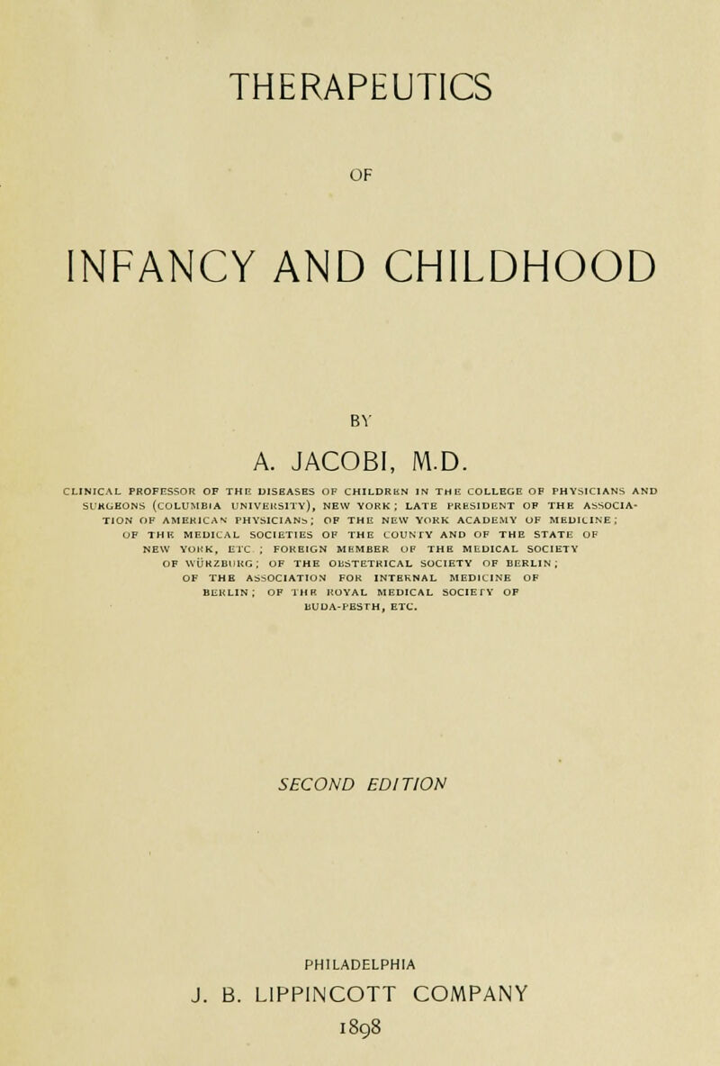 THERAPEUTICS OF INFANCY AND CHILDHOOD BY A. JACOBI, M.D. CLINICAL PROFESSOR OF THE DISEASES OF CHILDRKN IN THE COLLEGE OF PHYSICIANS AND SURGEONS (COLUMBIA UNIVERSITY), NEW YORK; LATE PRESIDENT OF THE ASSOCIA- TION OF AMERICAN PHYSICIANb; OF THE NEW YORK ACADEMY OF MEDILINE; OF THE MEDICAL SOCIETIES OF THE COUNTY AND OF THE STATE OF NEW YORK, ETC ; FOREIGN MEMBER OF THE MEDICAL SOCIETY OF WURZBUKG; OF THE OKSTETKICAL SOCIETY OF BERLIN; OF THE ASSOCIATION FOR INTERNAL MEDICINE OF BERLIN; OF THB ROYAL MEDICAL SOCIETY OF BUDA-PESTH, ETC. SECOND EDITION PHILADELPHIA J. B. LIPPINCOTT COMPANY 1898