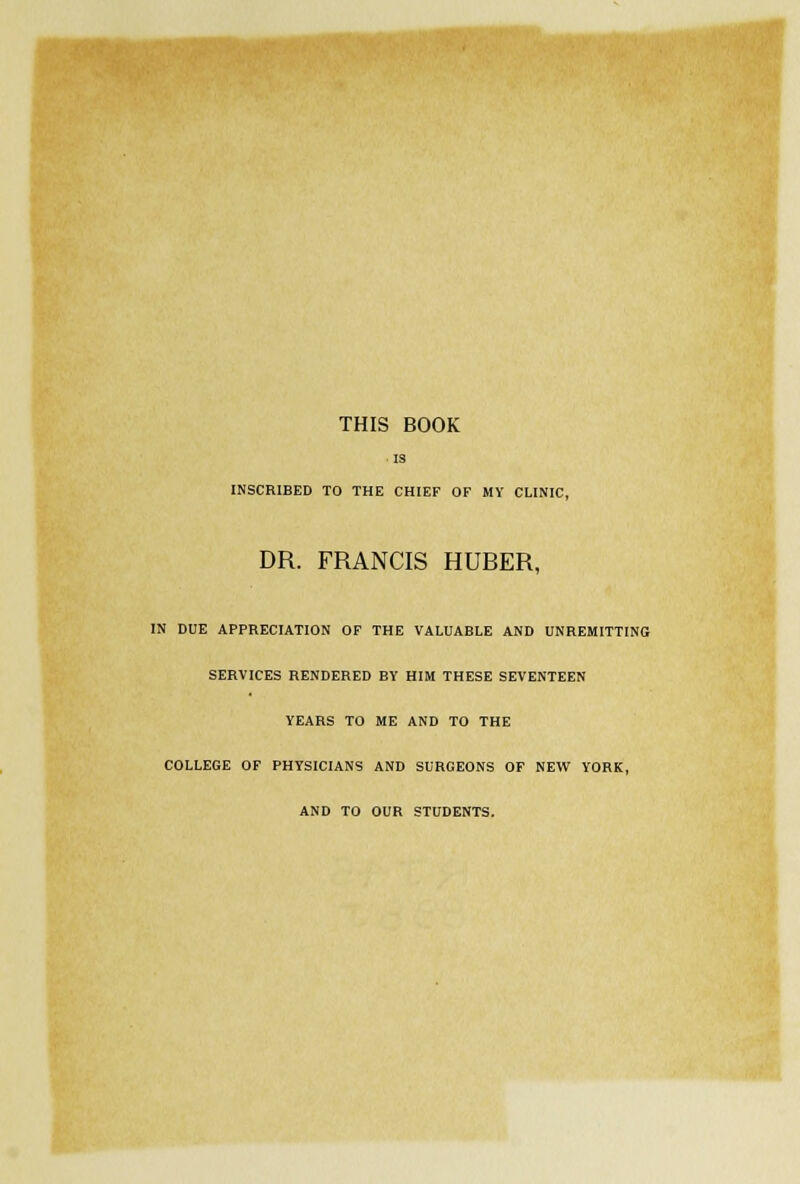 THIS BOOK IS INSCRIBED TO THE CHIEF OF MY CLINIC, DR. FRANCIS HUBER, IN DUE APPRECIATION OF THE VALUABLE AND UNREMITTING SERVICES RENDERED BY HIM THESE SEVENTEEN YEARS TO ME AND TO THE COLLEGE OF PHYSICIANS AND SURGEONS OF NEW YORK, AND TO OUR STUDENTS.