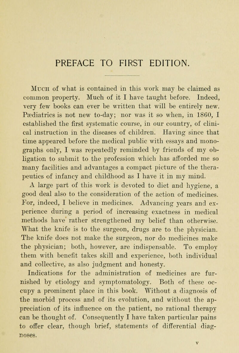 Much of what is contained in this work may be claimed as common property. Much of it I have taught before. Indeed, very few books can ever be written that will be entirely new. Pediatrics is not new to-day; nor was it so when, in I860, I established the first systematic course, in our country, of clini- cal instruction in the diseases of children. Having since that time appeared before the medical public with essays and mono- graphs only, I was repeatedly reminded by friends of my ob- ligation to submit to the profession which has afforded me so many facilities and advantages a compact picture of the thera- peutics of infancy and childhood as I have it in my mind. A large part of this work is devoted to diet and hygiene, a good deal also to the consideration of the action of medicines. For, indeed, I believe in medicines. Advancing years and ex- perience during a period of increasing exactness in medical methods have' rather strengthened my belief than otherwise. What the knife is to the surgeon, drugs are to the physician. The knife does not make the surgeon, nor do medicines make the physician; both, however, are indispensable. To employ them with benefit takes skill and experience, both individual and collective, as also judgment and honesty. Indications for the administration of medicines are fur- nished by etiology and symptomatology. Both of these oc- cupy a prominent place in this book. Without a diagnosis of the morbid process and of its evolution, and without the ap- preciation of its influence on the patient, no rational therapy can be thought of. Consequently I have taken particular pains to offer clear, though brief, statements of differential diag- noses.