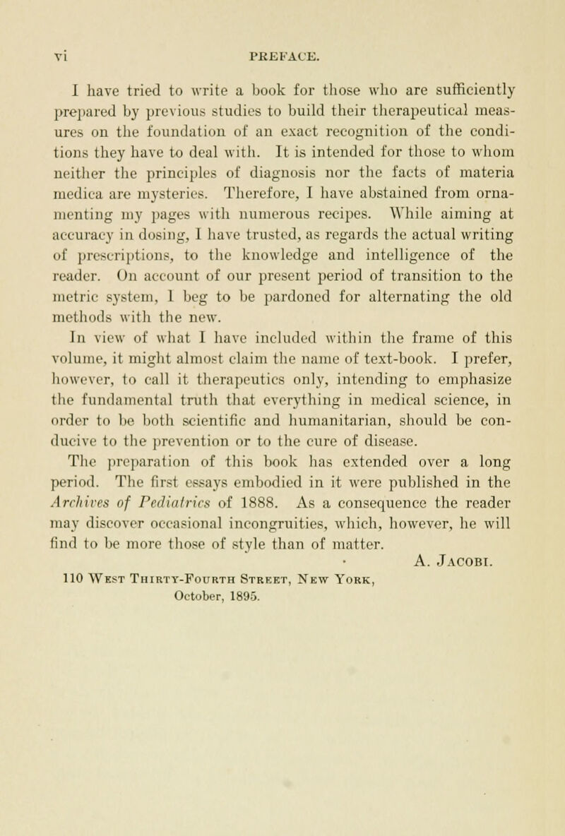 I have tried to write a book for those who are sufficiently prepared by previous studies to build their therapeutical meas- ures on the foundation of an exact recognition of the condi- tions they have to deal with. It is intended for those to whom neither the principles of diagnosis nor the facts of materia medica are mysteries. Therefore, I have abstained from orna- menting my pages with numerous recipes. While aiming at accuracy in dosing, I have trusted, as regards the actual writing of prescriptions, to the knowledge and intelligence of the reader. On account of our present period of transition to the metric system, 1 beg to be pardoned for alternating the old methods with the new. In view of what I have included within the frame of this volume, it might almost claim the name of text-book. I prefer, however, to call it therapeutics only, intending to emphasize the fundamental truth that everything in medical science, in order to be both scientific and humanitarian, should be con- ducive to the prevention or to the cure of disease. The preparation of this book has extended over a long period. The first essays embodied in it were published in the Archives of Pediatrics of 1888. As a consequence the reader may discover occasional incongruities, which, however, he will find to be more those of style than of matter. A. Jacobi. 110 West Thirty-Fourth Street, New York, October, 1895.
