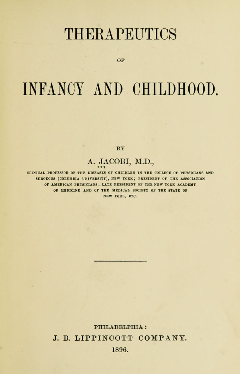 THERAPEUTICS OF INFANCY AND CHILDHOOD. BY A. JACOBI, M.D., CLINICAL PROFESSOR OF THE DISEASES OF CHILDREN IN THE COLLEGE OF PHTSICIANB AND SURGEONS (COLUMBIA UNIVERSITY), NEW YORK; PRESIDENT OF THE ASSOCIATION OF AMERICAN PHYSICIANS; LATE PRESIDENT OF THE NEW YORK ACADEMY OF MEDICINE AND OF THE MEDICAL SOCIETY OF THE STATE OF NEW YORK, ETC. PHILADELPHIA : J. B. LIPPINCOTT COMPANY. 1896.