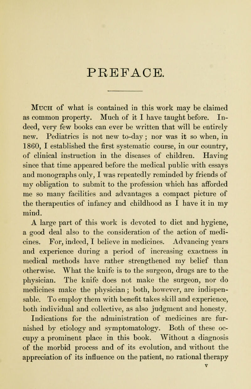 PREFACE. Much of what is contained in this work may be claimed as common property. Much of it I have taught before. In- deed, very few books can ever be written that will be entirely new. Pediatrics is not new to-day; nor was it so when, in 1860, I established the first systematic course, in our country, of clinical instruction in the diseases of children. Having since that time appeared before the medical public with essays and monographs only, I was repeatedly reminded by friends of my obligation to submit to the profession which has afforded me so many facilities and advantages a compact picture of the therapeutics of infancy and childhood as I have it in my mind. A large part of this work is devoted to diet and hygiene, a good deal also to the consideration of the action of medi- cines. For, indeed, I believe in medicines. Advancing years and experience during a period of increasing exactness in medical methods have rather strengthened my belief than otherwise. What the knife is to the surgeon, drugs are to the physician. The knife does not make the surgeon, nor do medicines make the physician; both, however, are indispen- sable. To employ them with benefit takes skill and experience, both individual and collective, as also judgment and honesty. Indications for the administration of medicines are fur- nished by etiology and symptomatology. Both of these oc- cupy a prominent place in this book. Without a diagnosis of the morbid process and of its evolution, and without the appreciation of its influence on the patient, no rational therapy