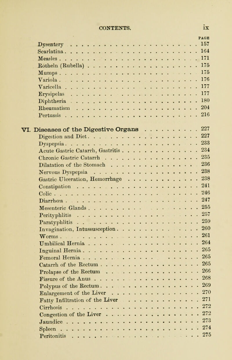 PAGE Dysentery . . 157 Scarlatina 164 Measles 171 Kotheln (Rubella) 175 Mumps . . 15 Variola 176 Varicella 177 Erysipelas 177 Diphtheria 180 Rheumatism 204 Pertussis 216 VI. Diseases of the Digestive Organs 227 Digestion and Diet 227 Dyspepsia 233 Acute Gastric Catarrh, Gastritis 234 Chronic Gastric Catarrh 235 Dilatation of the Stomach 236 Nervous Dyspepsia 238 Gastric Ulceration, Hemorrhage 238 Constipation 241 Colic 246 Diarrho?a 247 Mesenteric Glands 255 Perityphlitis ... 257 Paratyphlitis 259 Invagination, Intussusception 260 Worms . 261 Umbilical Hernia 264 Inguinal Hernia 265 Femoral Hernia 265 Catarrh of the Rectum 265 Prolapse of the Rectum 266 Fissure of the Anus 268 Polypus of the Rectum 269 Enlargement of the Liver 270 Fatty Infiltration of the Liver 271 Cirrhosis 272 Congestion of the Liver 272 Jaundice 73 Spleen 274 Peritonitis ... 275