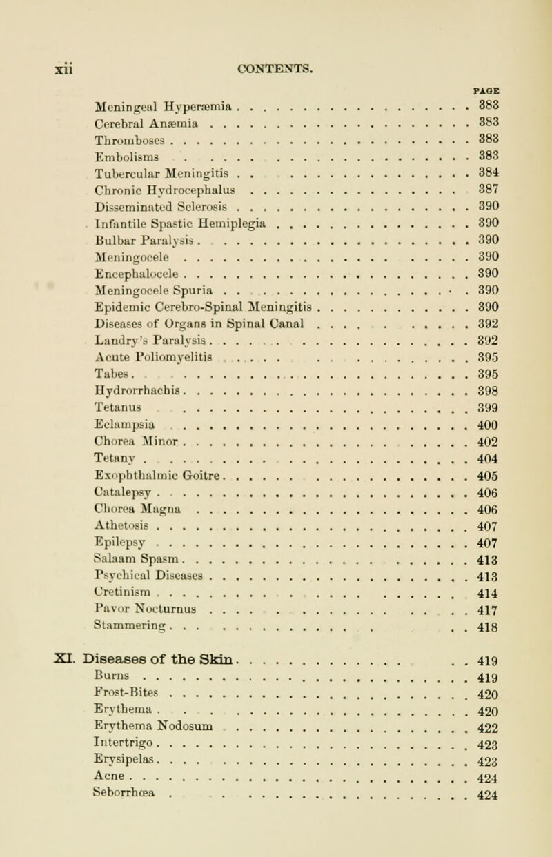 PAGE Meningeal Hyperemia 383 Cerebral Anaemia 383 Thromboses 383 Embolisms 383 Tubercular Meningitis . . 384 Chronic Hydrocephalus 387 Disseminated Sclerosis 390 Infantile Spastic Hemiplegia 390 Bulbar Paralysis 390 Meningocele 390 Encephalocele 390 Meningocele Spuria . . • . 390 Epidemic Cerebro-Spinal Meningitis 390 Diseases of Organs in Spinal Canal 392 Landry's Paralysis 392 Acute Poliomyelitis .... 395 Tabes. 395 Hydrorrhachis 398 Tetanus 399 Eclampsia 400 Chorea Minor 402 Tetany 404 Exophthalmic Goitre 405 Catalepsy 406 Chorea Magna 406 Athetosis 407 Epilepsy 407 Salaam Spasm 413 Psychical Diseases 413 Cretinism 414 Pavor Nocturnus .... . . . . 417 Stammering , . . 418 XI. Diseases of the Skin . . 419 Burns 419 Frost-Bites 420 Erythema 420 Erythema Nodosum 422 Intertrigo 423 Erysipelas. ... 423 Acne 424 Seborrhea . 424