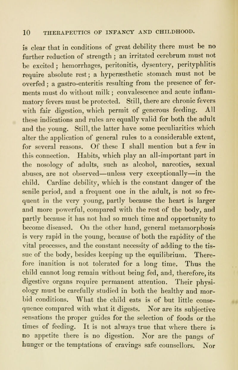 is clear that in conditions of great debility there must be no further reduction of strength ; an irritated cerebrum must not be excited ; hemorrhages, peritonitis, dysentery, perityphlitis require absolute rest; a hyperasthetic stomach must not be overfed; a gastro-enteritis resulting from the presence of fer- ments must do without milk ; convalescence and acute inflam- matory fevers must be protected. Still, there are chronic fevers with fair digestion, which permit of generous feeding. All these indications and rules are equally valid for both the adult and the young. Still, the latter have some peculiarities which alter the application of general rules to a considerable extent, for several reasons. Of these I shall mention but a few in this connection. Habits, which play an all-important part in the nosology of adults, such as alcohol, narcotics, sexual abuses, are not observed—unless very exceptionally—in the child. Cardiac debility, which is the constant danger of the senile period, and a frequent one in the adult, is not so fre- quent in the very young, partly because the heart is larger and more powerful, compared with the rest of the body, and partly because it has not had so much time and opportunity to become diseased. On the other hand, general metamorphosis is very rapid in the young, because of both the rapidity of the vital processes, and the constant necessity of adding to the tis- sue of the body, besides keeping up the equilibrium. There- fore inanition is not tolerated for a long time. Thus the child cannot long remain without being fed, and, therefore, its digestive organs require permanent attention. Their physi- ology must be carefully studied in both the healthy and mor- bid conditions. What the child eats is of but little conse- quence compared with what it digests. Nor are its subjective sensations the proper guides for the selection of foods or the times of feeding. It is not always true that where there is no appetite there is no digestion. Nor are the pangs of hunger or the temptations of cravings safe counsellors. Nor