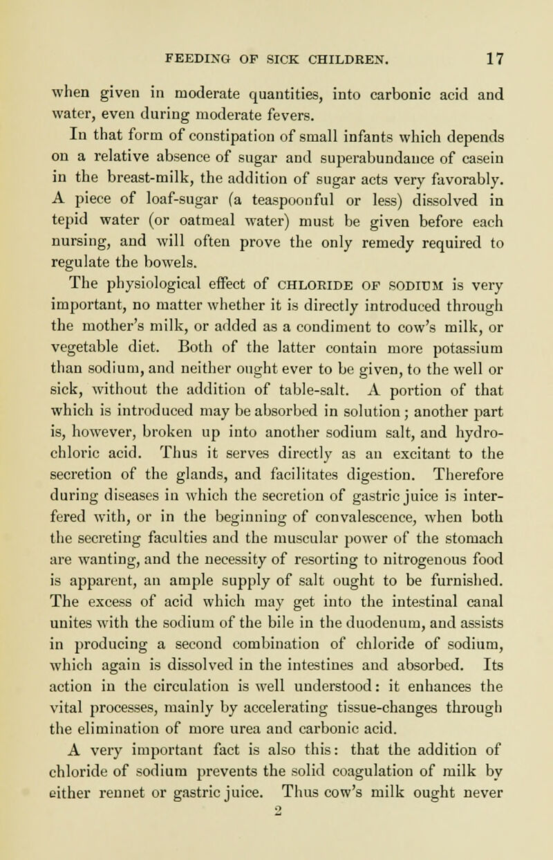 when given in moderate quantities, into carbonic acid and water, even during moderate fevers. In that form of constipation of small infants which depends on a relative absence of sugar and superabundance of casein in the breast-milk, the addition of sugar acts very favorably. A piece of loaf-sugar (a teaspoonful or less) dissolved in tepid water (or oatmeal water) must be given before each nursing, and will often prove the only remedy required to regulate the bowels. The physiological effect of chloride of sodium is very important, no matter whether it is directly introduced through the mother's milk, or added as a condiment to cow's milk, or vegetable diet. Both of the latter contain more potassium than sodium, and neither ought ever to be given, to the well or sick, without the addition of table-salt. A portion of that which is introduced may be absorbed in solution ; another part is, however, broken up into another sodium salt, and hydro- chloric acid. Thus it serves directly as an excitant to the secretion of the glands, and facilitates digestion. Therefore during diseases in which the secretion of gastric juice is inter- fered with, or in the beginning of convalescence, when both the secreting faculties and the muscular power of the stomach are wanting, and the necessity of resorting to nitrogenous food is apparent, an ample supply of salt ought to be furnished. The excess of acid which may get into the intestinal canal unites with the sodium of the bile in the duodenum, and assists in producing a second combination of chloride of sodium, which again is dissolved in the intestines and absorbed. Its action in the circulation is well understood: it enhances the vital processes, mainly by accelerating tissue-changes through the elimination of more urea and carbonic acid. A very important fact is also this: that the addition of chloride of sodium prevents the solid coagulation of milk by either rennet or gastric juice. Thus cow's milk ought never