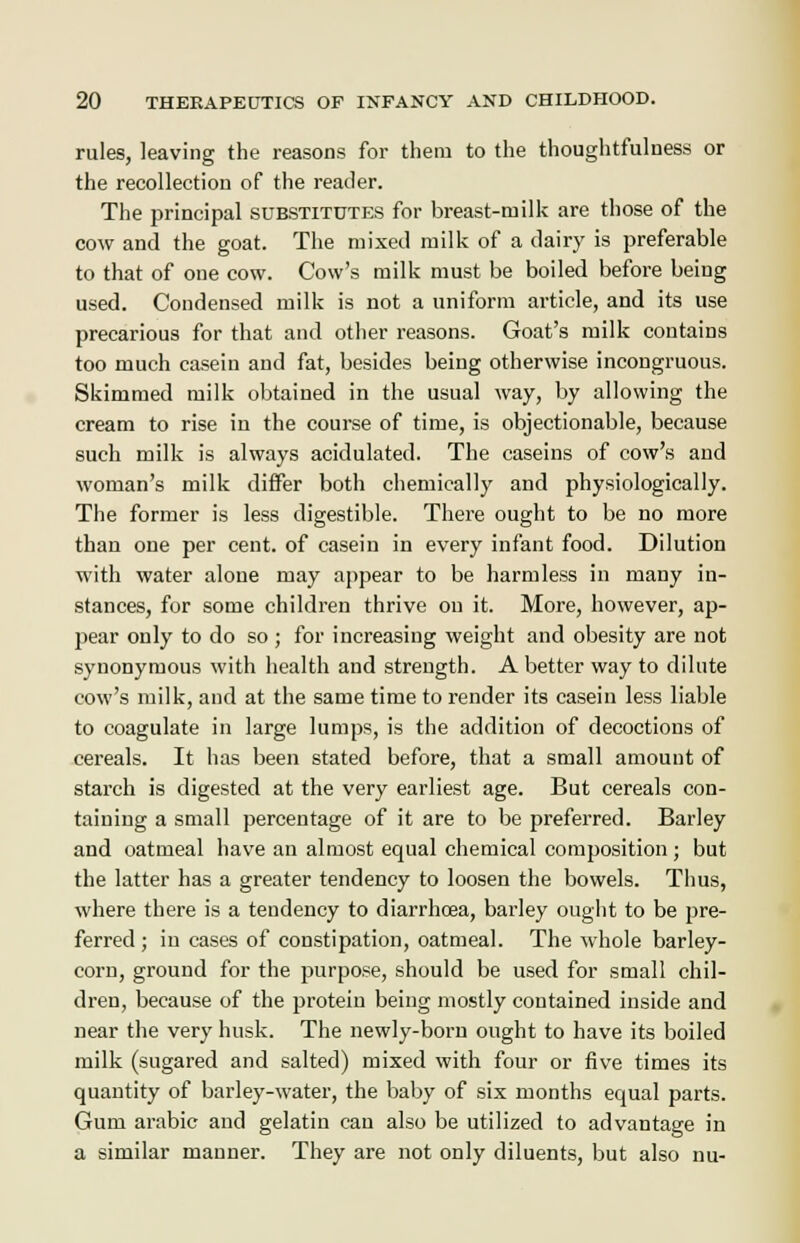 rules, leaving the reasons for them to the thoughtfulness or the recollection of the reader. The principal substitutes for breast-milk are those of the cow and the goat. The mixed milk of a dairy is preferable to that of one cow. Cow's milk must be boiled before being used. Condensed milk is not a uniform article, and its use precarious for that and other reasons. Goat's milk contains too much casein and fat, besides being otherwise incongruous. Skimmed milk obtained in the usual way, by allowing the cream to rise in the course of time, is objectionable, because such milk is always acidulated. The caseins of cow's and woman's milk differ both chemically and physiologically. The former is less digestible. There ought to be no more than one per cent, of casein in every infant food. Dilution with water alone may appear to be harmless in many in- stances, for some children thrive on it. More, however, ap- pear only to do so ; for increasing weight and obesity are not synonymous with health and strength. A better way to dilute cow's milk, and at the same time to render its casein less liable to coagulate in large lumps, is the addition of decoctions of cereals. It has been stated before, that a small amount of starch is digested at the very earliest age. But cereals con- taining a small percentage of it are to be preferred. Barley and oatmeal have an almost equal chemical composition ; but the latter has a greater tendency to loosen the bowels. Thus, where there is a tendency to diarrhoea, barley ought to be pre- ferred ; in cases of constipation, oatmeal. The whole barley- corn, ground for the purpose, should be used for small chil- dren, because of the protein being mostly contained inside and near the very husk. The newly-born ought to have its boiled milk (sugared and salted) mixed with four or five times its quantity of barley-water, the baby of six months equal parts. Gum arabic and gelatin can also be utilized to advantage in a similar manner. They are not only diluents, but also nu-