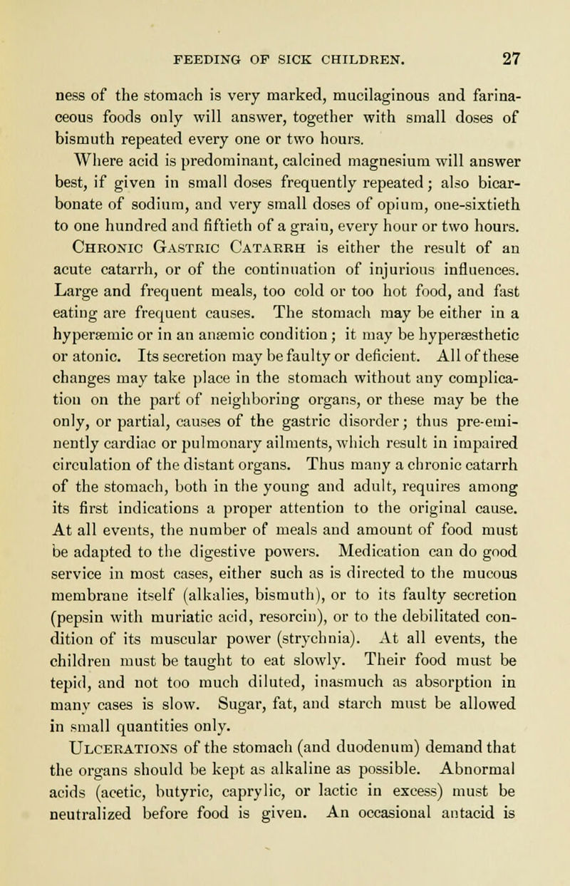 ness of the stomach is very marked, mucilaginous and farina- ceous foods only will answer, together with small doses of bismuth repeated every one or two hours. Where acid is predominant, calcined magnesium will answer best, if given in small doses frequently repeated; also bicar- bonate of sodium, and very small doses of opium, one-sixtieth to one hundred and fiftieth of a graiu, every hour or two hours. Chronic Gastric Catarrh is either the result of an acute catarrh, or of the continuation of injurious influences. Large and frequent meals, too cold or too hot food, and fast eating are frequent causes. The stomach may be either in a hypera^mic or in an anaemic condition; it may be hypersesthetic or atonic. Its secretion may be faulty or deficient. All of these changes may take place in the stomach without any complica- tion on the part of neighboring organs, or these may be the only, or partial, causes of the gastric disorder; thus pre-emi- nently cardiac or pulmonary ailments, which result in impaired circulation of the distant organs. Thus many a chronic catarrh of the stomach, both in the young and adult, requires among its first indications a proper attention to the original cause. At all events, the number of meals and amount of food must be adapted to the digestive powers. Medication can do good service in most cases, either such as is directed to the mucous membrane itself (alkalies, bismuth), or to its faulty secretion (pepsin with muriatic acid, resorcin), or to the debilitated con- dition of its muscular power (strychnia). At all events, the children must be taught to eat slowly. Their food must be tepid, and not too much diluted, inasmuch as absorption in manv cases is slow. Sugar, fat, and starch must be allowed in small quantities only. Ulcerations of the stomach (and duodenum) demand that the organs should be kept as alkaline as possible. Abnormal acids (acetic, butyric, caprylic, or lactic in excess) must be neutralized before food is given. An occasional antacid is