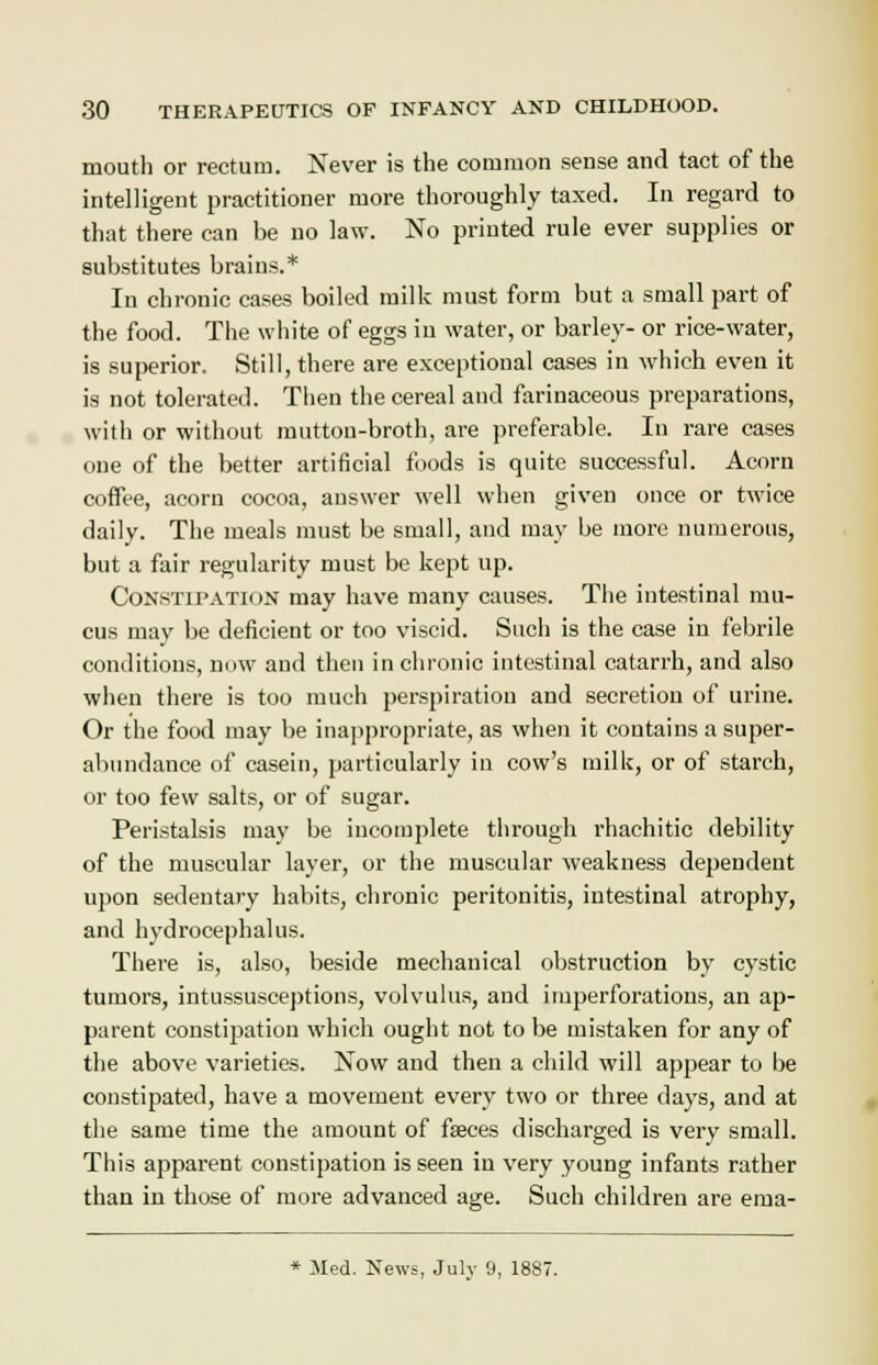 mouth or rectum. Never is the common sense and tact of the intelligent practitioner more thoroughly taxed. In regard to that there can be no law. No printed rule ever supplies or substitutes brains.* In chronic cases boiled milk must form but a small part of the food. The white of eggs in water, or barley- or rice-water, is superior. Still, there are exceptional cases in which even it is not tolerated. Then the cereal and farinaceous preparations, with or without mutton-broth, are preferable. In rare cases one of the better artificial foods is quite successful. Acorn coffee, acorn cocoa, answer well when given once or twice daily. The meals must be small, and may be more numerous, but a fair regularity must be kept up. Constipation may have many causes. The intestinal mu- cus may be deficient or too viscid. Such is the case in febrile conditions, now and then in chronic intestinal catarrh, and also when there is too much perspiration and secretion of urine. Or the food may be inappropriate, as when it contains a super- abundance of casein, particularly in cow's milk, or of starch, or too few salts, or of sugar. Peristalsis may be incomplete through rhachitic debility of the muscular layer, or the muscular weakness dependent upon sedentary habits, chronic peritonitis, intestinal atrophy, and hydrocephalus. There is, also, beside mechanical obstruction by cystic tumors, intussusceptions, volvulus, and imperforations, an ap- parent constipation which ought not to be mistaken for any of the above varieties. Now and then a child will appear to be constipated, have a movement every two or three days, and at the same time the amount of fseces discharged is very small. This apparent constipation is seen in very young infants rather than in those of more advanced age. Such children are ema- * Med. News, July 9, 1887.