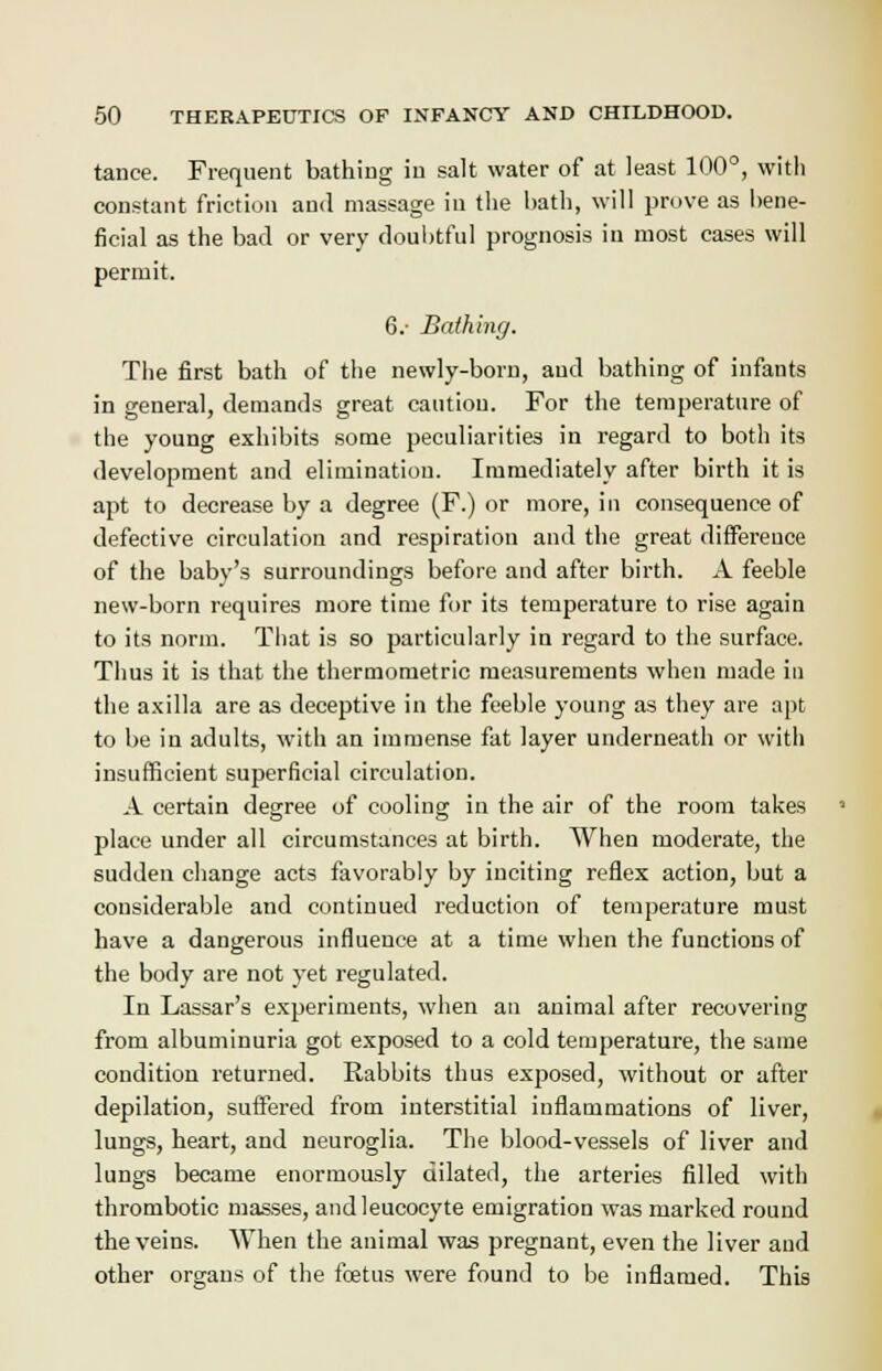 tance. Frequent bathing in salt water of at least 100°, with constant friction and massage in the bath, will prove as bene- ficial as the bad or very doubtful prognosis in most cases will permit. 6.- Bathing. The first bath of the newly-born, and bathing of infants in general, demands great caution. For the temperature of the young exhibits some peculiarities in regard to both its development and elimination. Immediately after birth it is apt to decrease by a degree (F.) or more, in consequence of defective circulation and respiration and the great difference of the baby's surroundings before and after birth. A feeble new-born requires more time for its temperature to rise again to its norm. That is so particularly in regard to the surface. Thus it is that the thermornetric measurements when made in the axilla are as deceptive in the feeble young as they are apt to be in adults, with an immense fat layer underneath or with insufficient superficial circulation. A certain degree of cooling in the air of the room takes place under all circumstances at birth. When moderate, the sudden change acts favorably by inciting reflex action, but a considerable and continued reduction of temperature must have a dangerous influence at a time when the functions of the body are not yet regulated. In Lassar's experiments, when an animal after recovering from albuminuria got exposed to a cold temperature, the same condition returned. Rabbits thus exposed, without or after depilation, suffered from interstitial inflammations of liver, lungs, heart, and neuroglia. The blood-vessels of liver and lungs became enormously dilated, the arteries filled with thrombotic masses, and leucocyte emigration was marked round the veins. When the animal was pregnant, even the liver and other organs of the foetus were found to be inflamed. This