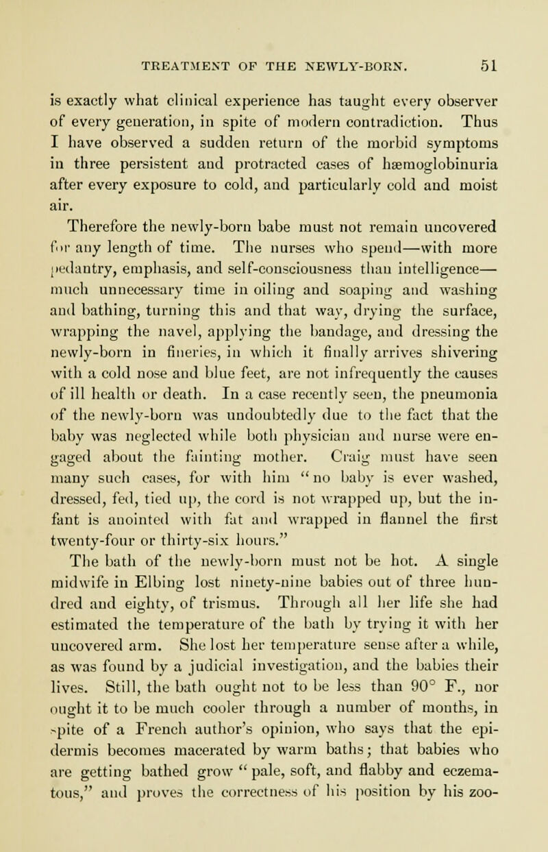 is exactly what clinical experience has taught every observer of every generation, in spite of modern contradiction. Thus I have observed a sudden return of the morbid symptoms in three persistent and protracted cases of hsemoglobinuria after every exposure to cold, and particularly cold and moist air. Therefore the newly-born babe must not remain uncovered for any length of time. The nurses who spend—with more pedantry, emphasis, and self-consciousness than intelligence— much unnecessary time in oiling and soaping and washing and bathing, turning this and that way, drying the surface, wrapping the navel, applying the bandage, and dressing the newly-born in fineries, in which it finally arrives shivering with a cold nose and blue feet, are not infrequently the causes of ill health or death. In a case recently seen, the pneumonia of the newly-born was undoubtedly due to the fact that the baby was neglected while both physician and nurse were en- gaged about the fainting mother. Craig must have seen many such cases, for with him  no baby is ever washed, dressed, fed, tied up, the cord is not wrapped up, but the in- fant is anointed with fat and wrapped in flannel the first twenty-four or thirty-six hours. The bath of the newly-born must not be hot. A single midwife in Elbing lost ninety-nine babies out of three hun- dred and eighty, of trismus. Through all her life she had estimated the temperature of the bath by trying it with her uncovered arm. She lost her temperature sense after a while, as was found by a judicial investigation, and the babies their lives. Still, the bath ought not to be less than 90° F., nor ought it to be much cooler through a number of mouths, in spite of a French author's opinion, who says that the epi- dermis becomes macerated by warm baths; that babies who are getting bathed grow  pale, soft, and flabby and eczema- tous, and proves the correctness of his position by his zoo-