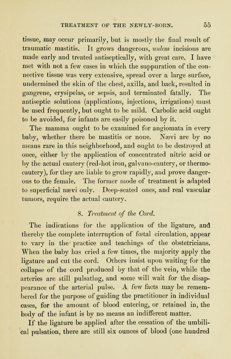 tissue, may occur primarily, but is mostly the final result of traumatic mastitis. It grows daugerous, unless incisions are made early and treated antiseptically, with great care. I have met with not a few cases in which the suppuration of the con- nective tissue was very extensive, spread over a large surface, undermined the skin of the chest, axilla, and back, resulted in gangrene, erysipelas, or sepsis, and terminated fatally. The antiseptic solutions (applications, injections, irrigations) must be used frequently, but ought to be mild. Carbolic acid ought to be avoided, for infants are easily poisoned by it. The mamma ought to be examined for angiomata in every baby, whether there be mastitis or noue. Nsevi are by no means rare in this neighborhood, and ought to be destroyed at once, either by the application of concentrated nitric acid or by the actual cautery (red-hot iron, galvano-cautery, or thermo- cautery), for they are liable to grow rapidly, and prove danger- ous to the female. The former mode of treatment is adapted to superficial nsevi only. Deep-seated ones, and real vascular tumors, require the actual cautery. 8. Treatment of the Cord. The indications for the application of the ligature, and thereby the complete interruption of foetal circulation, appear to vary in the practice and teachings of the obstetricians. When the baby has cried a few times, the majority apply the ligature and cut the cord. Others insist upou waiting for the collapse of the cord produced by that of the vein, while the arteries are still pulsating, and some will wait for the disap- pearance of the arterial pulse. A few facts may be remem- bered for the purpose of guiding the practitioner in individual cases, for the amount of blood entering, or retained in, the body of the infant is by no means an indifferent matter. If the ligature be applied after the cessation of the umbili- cal pulsation, there are still six ounces of blood (one hundred