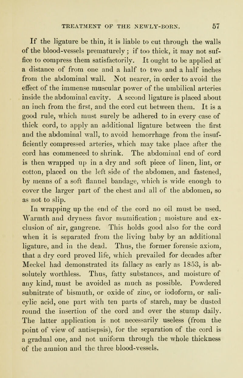 If the ligature be thin, it is liable to cut througli the walls of the blood-vessels prematurely ; if too thick, it may not suf- fice to compress them satisfactorily. It ought to be applied at a distance of from one and a half to two and a half inches from tlie abdominal wall. Not nearer, in order to avoid the effect of the immense muscular power of the umbilical arteries inside the abdominal cavity. A second ligature is placed about an inch from the first, and the cord cut between them. It is a good rule, which must surely be adhered to in every case of thick cord, to apply an additional ligature between the first and the abdominal wall, to avoid hemorrhage from the insuf- ficiently compressed arteries, which may take place after the cord has commenced to shrink. The abdominal end of cord is then wrapped up in a dry and soft piece of linen, lint, or cotton, placed on the left side of the abdomen, and fastened, by means of a soft flannel bandage, which is wide enough to cover the larger part of the chest and all of the abdomen, so as not to slip. In wrapping up the end of the cord no oil must be used. Warmth and dryness favor mumification; moisture and ex- clusion of air, gangrene. This holds good also for the cord when it is separated from the living baby by an additional ligature, and in the dead. Thus, the former forensic axiom, that a dry cord proved life, which prevailed for decades after Meckel had demonstrated its fallacy as early as 1853, is ab- solutely worthless. Thus, fatty substances, and moisture of any kind, must be avoided as much as possible. Powdered subnitrate of bismuth, or oxide of zinc, or iodoform, or sali- cylic acid, one part with ten parts of starch, may be dusted round the insertion of the cord and over the stump daily. The latter application is not necessarily useless (from the point of view of antisepsis), for the separation of the cord is a gradual one, and not uniform through the whole thickness of the amnion and the three blood-vessels.