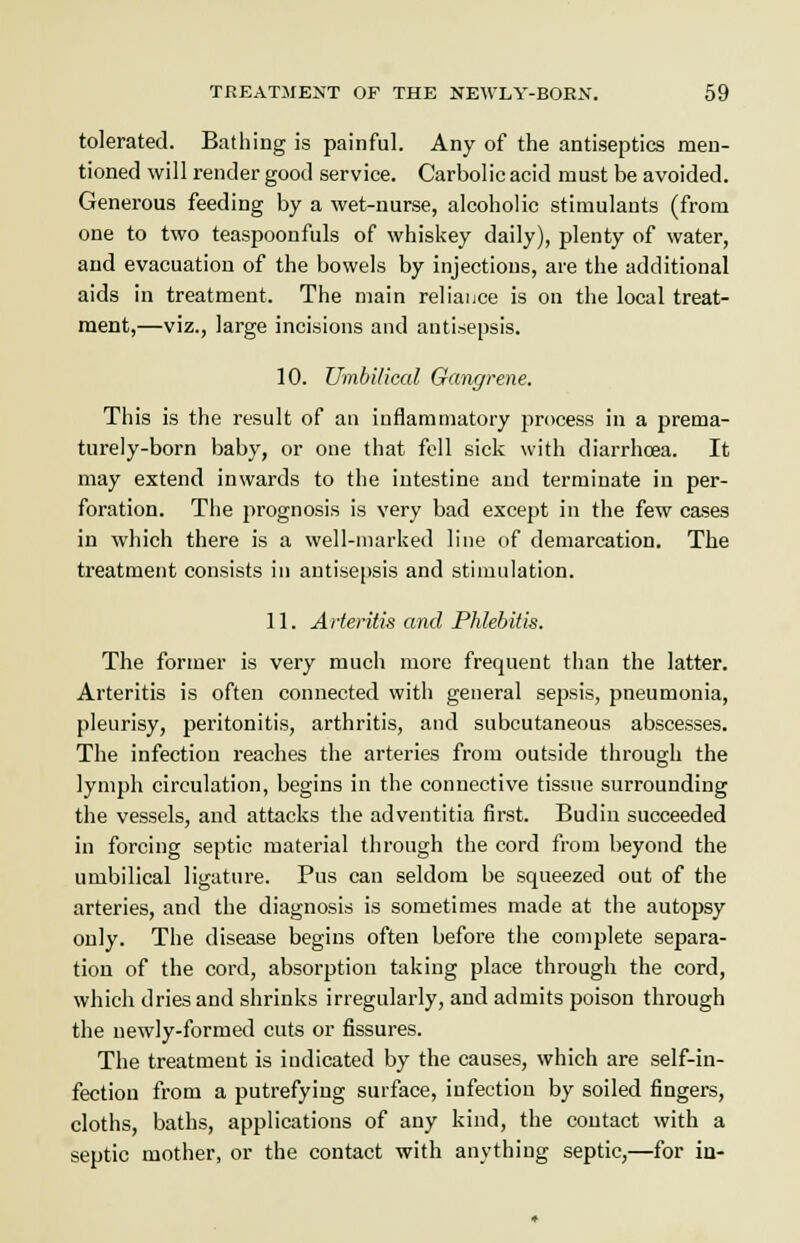 tolerated. Bathing is painful. Any of the antiseptics men- tioned will render good service. Carbolic acid must be avoided. Generous feeding by a wet-nurse, alcoholic stimulants (from one to two teaspoonfuls of whiskey daily), plenty of water, and evacuation of the bowels by injections, are the additional aids in treatment. The main reliance is on the local treat- ment,—viz., large incisions and antisepsis. 10. Umbilical Gangrene. This is the result of an inflammatory process in a prema- turely-born baby, or one that fell sick with diarrhoea. It may extend inwards to the intestine and terminate in per- foration. The prognosis is very bad except in the few cases in which there is a well-marked line of demarcation. The treatment consists in antisepsis and stimulation. 11. Arteritis and Phlebitis. The former is very much more frequent than the latter. Arteritis is often connected with general sepsis, pneumonia, pleurisy, peritonitis, arthritis, and subcutaneous abscesses. The infectiou reaches the arteries from outside through the lymph circulation, begins in the connective tissue surrounding the vessels, and attacks the adventitia first. Budin succeeded in forcing septic material through the cord from beyond the umbilical ligature. Pus can seldom be squeezed out of the arteries, and the diagnosis is sometimes made at the autopsy only. The disease begins often before the complete separa- tion of the cord, absorption taking place through the cord, which dries and shrinks irregularly, and admits poison through the newly-formed cuts or fissures. The treatment is indicated by the causes, which are self-in- fection from a putrefying surface, infection by soiled fingers, cloths, baths, applications of any kind, the contact with a septic mother, or the contact with anything septic,—for in-