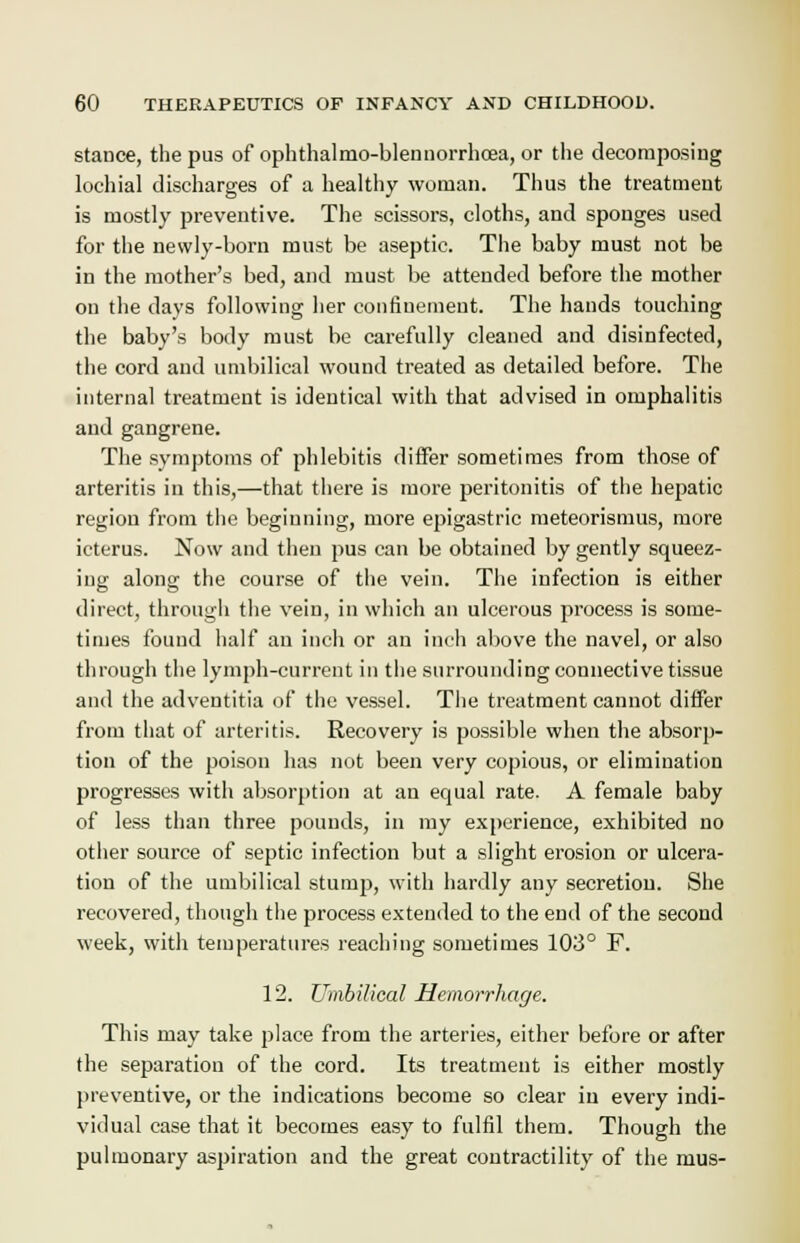 stance, the pus of ophthalmo-blenuorrhcea, or the decomposing lochial discharges of a healthy woman. Thus the treatment is mostly preventive. The scissors, cloths, and sponges used for the newly-born must be aseptic. The baby must not be in the mother's bed, and must be attended before the mother on the days following her confinement. The hands touching the baby's body must be carefully cleaned and disinfected, the cord and umbilical wound treated as detailed before. The internal treatment is identical with that advised in omphalitis and gangrene. The symptoms of phlebitis differ sometimes from those of arteritis in this,—that there is more peritonitis of the hepatic region from the beginning, more epigastric meteorismus, more icterus. Now and then pus can be obtained by gently squeez- ing along the course of the vein. The infection is either direct, through the vein, in which an ulcerous process is some- times found half an inch or an inch above the navel, or also through the lymph-current in the surrounding connective tissue and the adventitia of the vessel. The treatment cannot differ from that of arteritis. Recovery is possible when the absorp- tion of the poison has not been very copious, or elimination progresses with absorption at an equal rate. A female baby of less than three pounds, in my experience, exhibited no other source of septic infection but a slight erosion or ulcera- tion of the umbilical stump, with hardly any secretion. She recovered, though the process extended to the end of the second week, with temperatures reaching sometimes 103° F. 12. Umbilical Hemorrhage. This may take place from the arteries, either before or after the separation of the cord. Its treatment is either mostly preventive, or the indications become so clear in every indi- vidual case that it becomes easy to fulfil them. Though the pulmonary aspiration and the great contractility of the mus-