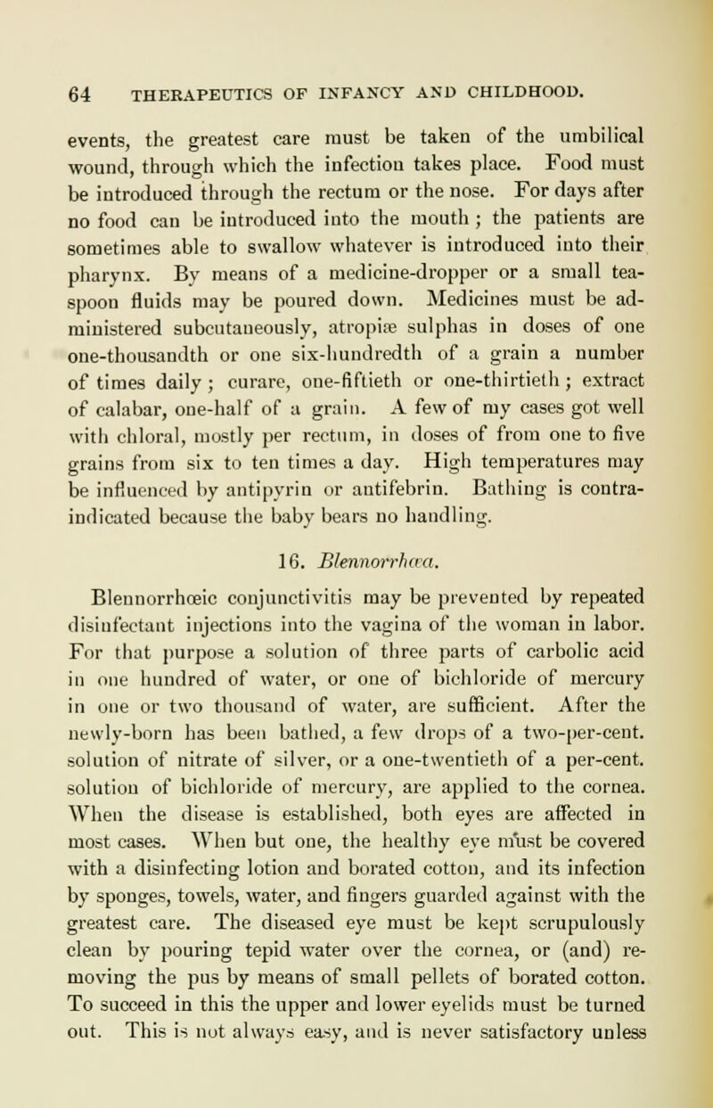 events, the greatest care must be taken of the umbilical wound, through which the infection takes place. Food must be introduced through the rectum or the nose. For days after no food can be introduced into the mouth ; the patients are sometimes able to swallow whatever is introduced into their pharynx. By means of a medicine-dropper or a small tea- spoon fluids may be poured down. Medicines must be ad- ministered subcutaueously, atropine sulphas in doses of one one-thousandth or one six-hundredth of a grain a number of times daily ; curare, one-fiftieth or one-thirtieth ; extract of calabar, one-half of a grain. A few of my cases got well with chloral, mostly per rectum, in doses of from one to five grains from six to ten times a day. High temperatures may be influenced by antipyrin or antifebrin. Bathing is contra- indicated because the baby bears no handling. 16. Blennorrhaa. Blennorrhceic conjunctivitis may be prevented by repeated disinfectant injections into the vagina of the woman in labor. For that purpose a solution of three parts of carbolic acid in one hundred of water, or one of bichloride of mercury in one or two thousand of water, are sufficient. After the newly-born has been bathed, a few drops of a two-per-cent. solution of nitrate of silver, or a one-twentieth of a per-cent. solution of bichloride of mercury, are applied to the cornea. When the disease is established, both eyes are affected in most cases. When but one, the healthy eye must be covered with a disinfecting lotion and borated cotton, and its infection by sponges, towels, water, and fingers guarded against with the greatest care. The diseased eye must be kept scrupulously clean by pouring tepid water over the cornea, or (and) re- moving the pus by means of small pellets of borated cotton. To succeed in this the upper and lower eyelids must be turned out. This is not always easy, and is never satisfactory unless