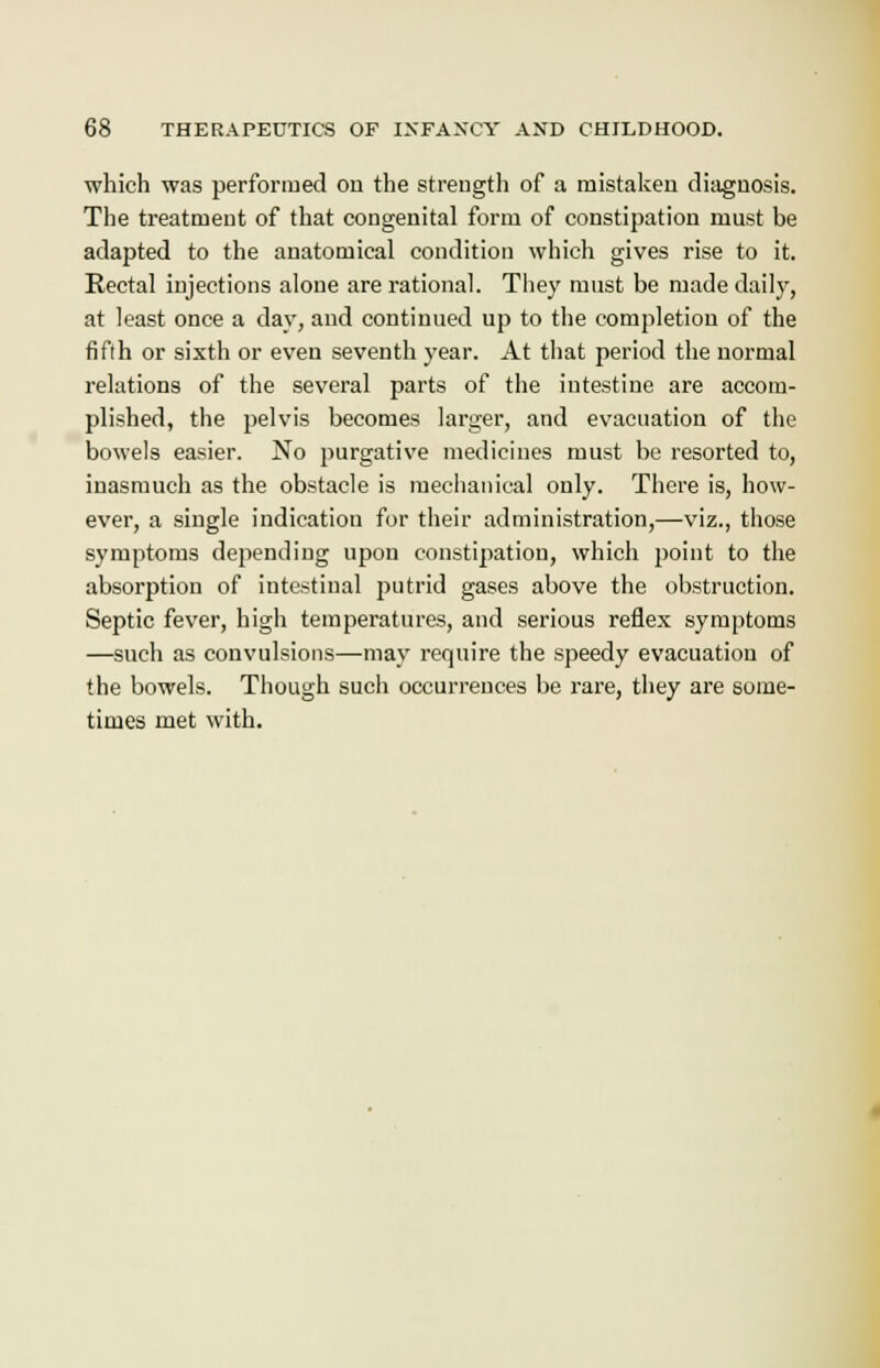 which was performed ou the strength of a mistaken diagnosis. The treatment of that congenital form of constipation must be adapted to the anatomical condition which gives rise to it. Rectal injections alone are rational. They must be made daily, at least once a day, and continued up to the completion of the fifth or sixth or even seventh year. At that period the normal relations of the several parts of the intestine are accom- plished, the pelvis becomes larger, and evacuation of the bowels easier. No purgative medicines must be resorted to, inasmuch as the obstacle is mechanical only. There is, how- ever, a single indication for their administration,—viz., those symptoms depending upon constipation, which point to the absorption of intestinal putrid gases above the obstruction. Septic fever, high temperatures, and serious reflex symptoms —such as convulsions—may require the speedy evacuation of the bowels. Though such occurrences be rare, they are some- times met with.