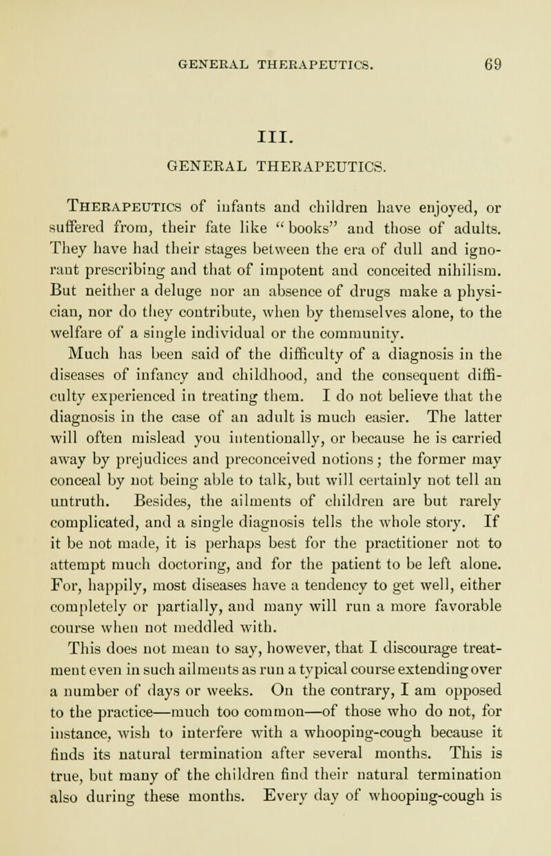 III. GENERAL THERAPEUTICS. Therapeutics of infants and children have enjoyed, or suffered from, their fate like  books and those of adults. They have had their stages between the era of dull and igno- rant prescribing and that of impotent and conceited nihilism. But neither a deluge nor an absence of drugs make a physi- cian, nor do they contribute, when by themselves alone, to the welfare of a single individual or the community. Much has been said of the difficulty of a diagnosis in the diseases of infancy and childhood, and the consequent diffi- culty experienced in treating them. I do not believe that the diagnosis in the case of an adult is much easier. The latter will often mislead you intentionally, or because he is carried away by prejudices and preconceived notions; the former may conceal by not being able to talk, but will certainly not tell an untruth. Besides, the ailments of children are but rarely complicated, and a single diagnosis tells the whole story. If it be not made, it is perhaps best for the practitioner not to attempt much doctoring, and for the patient to be left alone. For, happily, most diseases have a tendency to get well, either completely or partially, and many will run a more favorable course when not meddled with. This does not mean to say, however, that I discourage treat- ment even in such ailments as run a typical course extending over a number of days or weeks. On the contrary, I am opposed to the practice—much too common—of those who do not, for instance, wish to interfere with a whooping-cough because it finds its natural termination after several months. This is true, but many of the children find their natural termination also during these months. Every day of whooping-cough is