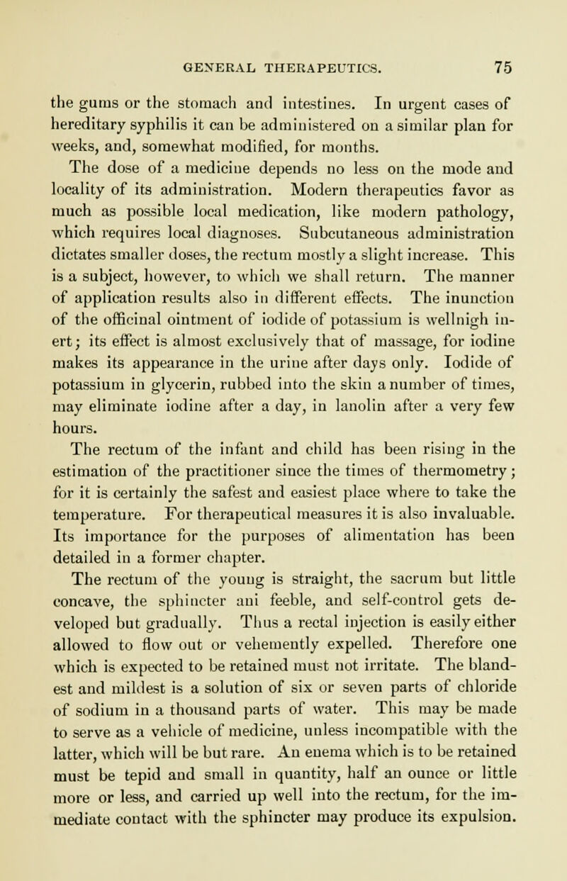 the gums or the stomach and intestines. In urgent cases of hereditary syphilis it can be administered on a similar plan for weeks, and, somewhat modified, for months. The dose of a medicine depends no less on the mode and locality of its administration. Modern therapeutics favor as much as possible local medication, like modern pathology, which requires local diagnoses. Subcutaneous administration dictates smaller doses, the rectum mostly a slight increase. This is a subject, however, to which we shall return. The manner of application results also in different effects. The inunction of the officinal ointment of iodide of potassium is wellnigh in- ert; its effect is almost exclusively that of massage, for iodine makes its appearance in the urine after days only. Iodide of potassium in glycerin, rubbed into the skin a number of times, may eliminate iodine after a day, in lanolin after a very few hours. The rectum of the infant and child has been rising in the estimation of the practitioner since the times of thermometry; for it is certainly the safest and easiest place where to take the temperature. For therapeutical measures it is also invaluable. Its importance for the purposes of alimentation has been detailed in a former chapter. The rectum of the young is straight, the sacrum but little concave, the sphincter aui feeble, and self-control gets de- veloped but gradually. Thus a rectal injection is easily either allowed to flow out or vehemently expelled. Therefore one which is expected to be retained must not irritate. The bland- est and mildest is a solution of six or seven parts of chloride of sodium in a thousand parts of water. This may be made to serve as a vehicle of medicine, unless incompatible with the latter, which will be but rare. An enema which is to be retained must be tepid and small in quantity, half an ounce or little more or less, and carried up well into the rectum, for the im- mediate contact with the sphincter may produce its expulsion.