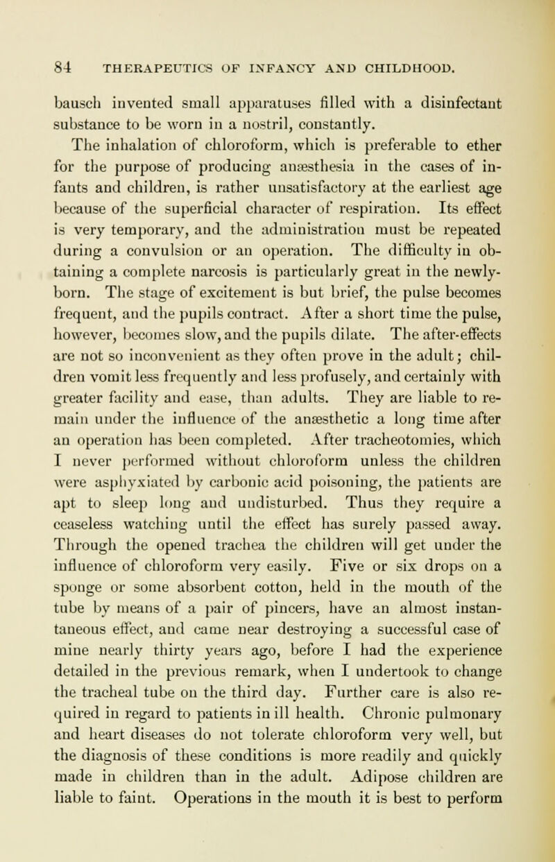 bausch invented small apparatuses filled with a disinfectant substance to be worn in a nostril, constantly. The inhalation of chloroform, which is preferable to ether for the purpose of producing anaesthesia in the cases of in- fants and children, is rather unsatisfactory at the earliest age because of the superficial character of respiration. Its effect is very temporary, and the administration must be repeated during a convulsion or an operation. The difficulty in ob- taining a complete narcosis is particularly great in the newly- born. The stage of excitement is but brief, the pulse becomes frequent, and the pupils contract. After a short time the pulse, however, becomes slow, and the pupils dilate. The after-effects are not so inconvenient as they often prove in the adult; chil- dren vomit less frequently and less profusely, and certainly with greater facility and ease, than adults. They are liable to re- main under the influence of the anaesthetic a long time after an operation has been completed. After tracheotomies, which I never performed without chloroform unless the children were asphyxiated by carbonic acid poisoning, the patients are apt to sleep long and undisturbed. Thus they require a ceaseless watching until the effect has surely passed away. Through the opened trachea the children will get under the influence of chloroform very easily. Five or six drops on a sponge or some absorbent cotton, held in the mouth of the tube by means of a pair of pincers, have an almost instan- taneous effect, and came near destroying a successful case of mine nearly thirty years ago, before I had the experience detailed in the previous remark, when I undertook to change the tracheal tube on the third day. Further care is also re- quired in regard to patients in ill health. Chronic pulmonary and heart diseases do not tolerate chloroform very well, but the diagnosis of these conditions is more readily and quickly made in children than in the adult. Adipose children are liable to faint. Operations in the mouth it is best to perform