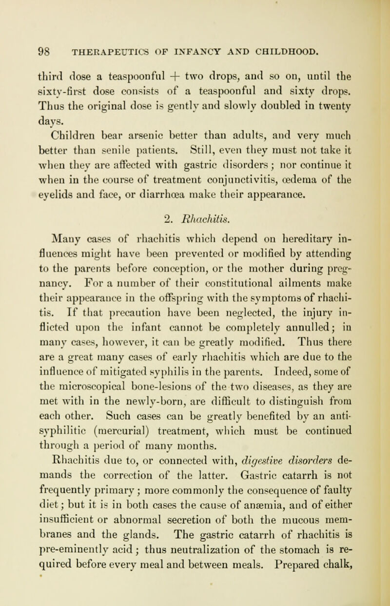 third dose a teaspoonful + two drops, and so on, until the sixty-first dose consists of a teaspoonful and sixty drops. Thus the original dose is gently and slowly doubled in twenty days. Children bear arsenic better than adults, and very much better than senile patients. Still, even they must not take it when they are affected with gastric disorders; nor continue it when in the course of treatment conjunctivitis, oedema of the eyelids and face, or diarrhoea make their appearance. 2. Rhachitis. Many cases of rhachitis which depend on hereditary in- fluences might have been prevented or modified by attending to the parents before conception, or the mother during preg- nancy. For a number of their constitutional ailments make their appearance in the offspring with the symptoms of rhachi- tis. If that precaution have been neglected, the injury in- flicted upon the infant cannot be completely annulled; in many cases, however, it can be greatly modified. Thus there are a great many cases of early rhachitis which are due to the influence of mitigated syphilis in the parents. Indeed, some of the microscopical bone-lesions of the two diseases, as they are met with in the newly-born, are difficult to distinguish from each other. Such cases can be greatly benefited by an anti- syphilitic (mercurial) treatment, which must be continued through a period of many months. Rhachitis due to, or connected with, digestive disorders de- mands the correction of the latter. Gastric catarrh is not frequently primary; more commonly the consequence of faulty diet; but it is in both cases the cause of anseruia, and of either insufficient or abnormal secretion of both the mucous mem- branes and the glands. The gastric catarrh of rhachitis is pre-eminently acid; thus neutralization of the stomach is re- quired before every meal and between meals. Prepared chalk,