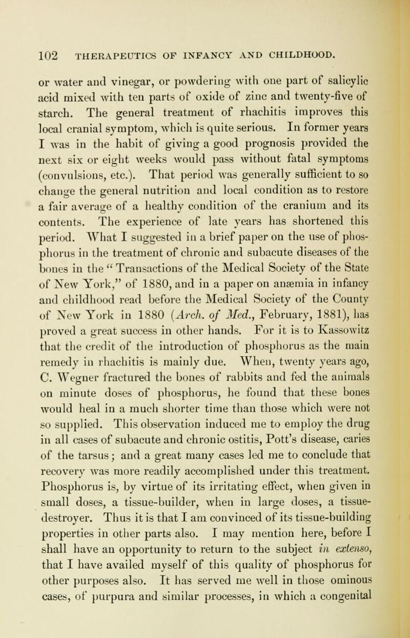 or water and vinegar, or powdering with one part of salicylic acid mixed with ten parts of oxide of zinc and twenty-five of starch. The general treatment of rhachitis improves this local cranial symptom, which is quite serious. In former years I was in the habit of giving a good prognosis provided the next six or eight weeks would pass without fatal symptoms (convulsions, etc.). That period was generally sufficient to so change the general nutrition and local condition as to restore a fair average of a healthy condition of the cranium and its contents. The experience of late years has shortened this period. What I suggested in a brief paper on the use of phos- phorus in the treatment of chronic and subacute diseases of the bones iu the  Transactions of the Medical Society of the State of New York, of 1880, and in a paper on anaemia in infancy and childhood read before the Medical Society of the County of New York iu 1880 (Arch, of Med.., February, 1881), has proved a great success in other hands. For it is to Kassowitz that the credit of the introduction of phosphorus as the main remedy in rhachitis is mainly due. When, twenty years ago, C. Wegner fractured the bones of rabbits and fed the animals on minute doses of phosphorus, he found that these bones would heal in a much shorter time than those which were not so supplied. This observation induced me to employ the drug in all cases of subacute and chronic ostitis, Pott's disease, caries of the tarsus; and a great many cases led me to conclude that recovery was more readily accomplished under this treatment. Phosphorus is, by virtue of its irritating effect, when given in small doses, a tissue-builder, when in large doses, a tissue- destroyer. Thus it is that I am convinced of its tissue-building properties in other parts also. I may mention here, before I shall have an opportunity to return to the subject in extenso, that I have availed myself of this quality of phosphorus for other purposes also. It has served me well in those ominous cases, of purpura and similar processes, in which a congenital