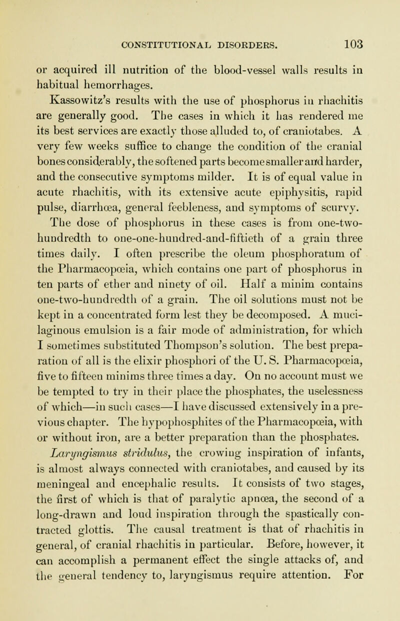 or acquired ill nutrition of the blood-vessel walls results in habitual hemorrhages. Kassowitz's results with the use of phosphorus in rhachitis are generally good. The cases in which it has rendered me its best services are exactly those alluded to, of crauiotabes. A very few weeks suffice to change the condition of the cranial bones considerably, the softened parts become smaller and harder, and the consecutive symptoms milder. It is of equal value in acute rhachitis, with its extensive acute epiphysitis, rapid pulse, diarrhoea, general feebleness, and symptoms of scurvy. The dose of phosphorus in these cases is from one-two- huudredth to one-one-hundred-and-fiftieth of a grain three times daily. I often prescribe the oleum phosphoratum of the Pharmacopoeia, which contains one part of phosphorus in ten parts of ether and ninety of oil. Half a minim contains one-two-huudi'cdth of a grain. The oil solutions must not be kept in a concentrated form lest they be decomposed. A muci- laginous emulsion is a fair mode of administration, for which I sometimes substituted Thompson's solution. The best prepa- ration of all is the elixir phosphori of the U. S. Pharmacopoeia, five to fifteeu minims three times a day. On no account must we be tempted to try in their place the phosphates, the uselessness of which—in such cases—I have discussed extensively in a pre- vious chapter. The hypophosphites of the Pharmacopoeia, with or without iron, are a better preparation than the phosphates. Laryngismus stridulus, the crowing inspiration of infants, is almost always connected with crauiotabes, and caused by its meningeal and encephalic results. It consists of two stages, the first of which is that of paralytic apnoaa, the second of a long-drawn and loud inspiration through the spastically con- tracted glottis. The causal treatment is that of rhachitis in general, of cranial rhachitis in particular. Before, however, it can accomplish a permanent effect the single attacks of, and the general tendency to, laryngismus require attention. For