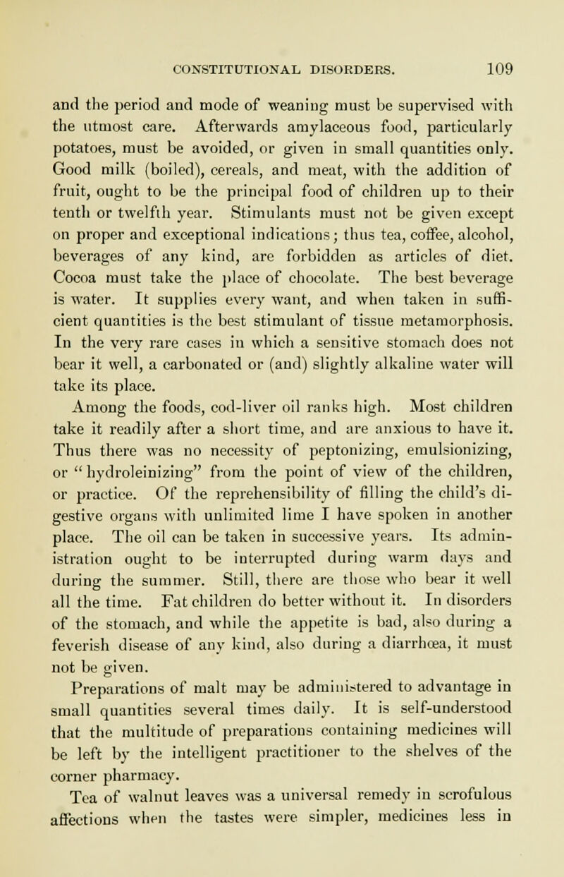 and the period and mode of weaning must be supervised with the utmost care. Afterwards amylaceous food, particularly potatoes, must be avoided, or given in small quantities only. Good milk (boiled), cereals, and meat, with the addition of fruit, ought to be the principal food of children up to their tenth or twelfth year. Stimulants must not be given except on proper and exceptional indications; thus tea, coffee, alcohol, beverages of any kind, are forbidden as articles of diet. Cocoa must take the place of chocolate. The best beverage is water. It supplies every want, and when taken in suffi- cient quantities is the best stimulant of tissue metamorphosis. In the very rare cases in which a sensitive stomach does not bear it well, a carbonated or (and) slightly alkaline water will take its place. Among the foods, cod-liver oil ranks high. Most children take it readily after a short time, and are anxious to have it. Thus there was no necessity of peptonizing, emulsionizing, or  hydroleinizing from the point of view of the children, or practice. Of the reprehensibility of filling the child's di- gestive organs with unlimited lime I have spoken in another place. The oil can be taken in successive years. Its admin- istration ought to be interrupted during warm days and during the summer. Still, there are those who bear it well all the time. Fat children do better without it. In disorders of the stomach, and while the appetite is bad, also during a feverish disease of any kind, also during a diarrhoea, it must not be given. Preparations of malt may be administered to advantage in small quantities several times daily. It is self-understood that the multitude of preparations containing medicines will be left by the intelligent practitioner to the shelves of the corner pharmacy. Tea of walnut leaves was a universal remedy in scrofulous affections when the tastes were simpler, medicines less in