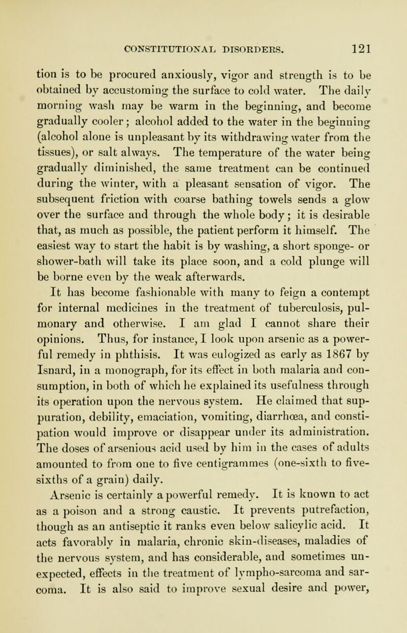 tion is to be procured anxiously, vigor and strength is to be obtained by accustoming the surface to cold water. The daily morning wash may be warm in the beginning, and become gradually cooler; alcohol added to the water in the beginning (alcohol alone is unpleasant by its withdrawing water from the tissues), or salt always. The temperature of the water being gradually diminished, the same treatment can be continued during the winter, with a pleasant sensation of vigor. The subsequent friction with coarse bathing towels sends a glow over the surface and through the whole body; it is desirable that, as much as possible, the patient perform it himself. The easiest way to start the habit is by washing, a short sponge- or shower-bath will take its place soon, and a cold plunge will be borne even by the weak afterwards. It has become fashionable with many to feign a contempt for internal medicines in the treatment of tuberculosis, pul- monary and otherwise. I am glad I cannot share their opinions. Thus, for instance, I look upon arsenic as a power- ful remedy in phthisis. It was eulogized as early as 1867 by Isnard, in a monograph, for its effect in both malaria and con- sumption, in both of which he explained its usefulness through its operation upon the nervous system. He claimed that sup- puration, debility, emaciation, vomiting, diarrhoea, and consti- pation would improve or disappear under its administration. The doses of arsenious acid used by him in the cases of adults amounted to from one to five centigrammes (one-sixth to five- sixths of a grain) daily. Arsenic is certainly a powerful remedy. It is known to act as a poison and a strong caustic. It prevents putrefaction, though as an antiseptic it ranks even below salicylic acid. It acts favorably in malaria, chronic skin-diseases, maladies of the nervous system, and has considerable, and sometimes un- expected, effects in the treatment of lvmpho-sarcoma and sar- coma. It is also said to improve sexual desire and power,