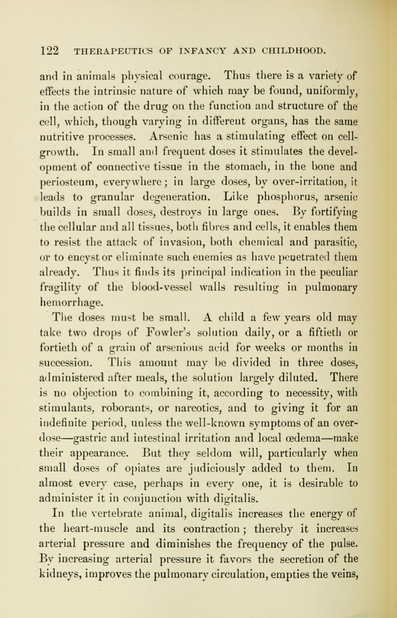 and in animals physical courage. Thus there is a variety of effects the intrinsic nature of which may be found, uniformly, in the action of the drug on the function and structure of the cell, which, though varying in different organs, has the same nutritive processes. Arsenic has a stimulating effect on cell- growth. In small and frequent doses it stimulates the devel- opment of connective tissue in the stomach, in the bone and periosteum, everywhere; in large doses, by over-irritation, it leads to granular degeneration. Li Ice phosphorus, arsenic builds in small doses, destroys in large ones. By fortifying the cellular and all tissues, both fibres and cells, it enables them to resist the attack of invasion, both chemical and parasitic, or to eucystor eliminate such enemies as have penetrated them already. Thus it finds its principal indication in the peculiar fragility of the blood-vessel walls resulting in pulmonary hemorrhage. The doses must be small. A child a few years old may take two drops of Fowler's solution daily, or a fiftieth or fortieth of a grain of arscnious acid for weeks or months in succession. This amount may be divided in three doses, administered after meals, the solution largely diluted. There is no objection to combining it, according to necessity, with stimulants, roborants, or narcotics, and to giving it for an indefinite period, unless the well-known symptoms of an over- dose—gastric and intestinal irritation and local oedema—make their appearance. But they seldom will, particularly when small doses of opiates are judiciously added to them. In almost every case, perhaps in every one, it is desirable to administer it in conjunction with digitalis. In the vertebrate animal, digitalis increases the energy of the heart-muscle and its contraction ; thereby it increases arterial pressure and diminishes the frequency of the pulse. By increasing arterial pressure it favors the secretion of the kidneys, improves the pulmonary circulation, empties the veins,