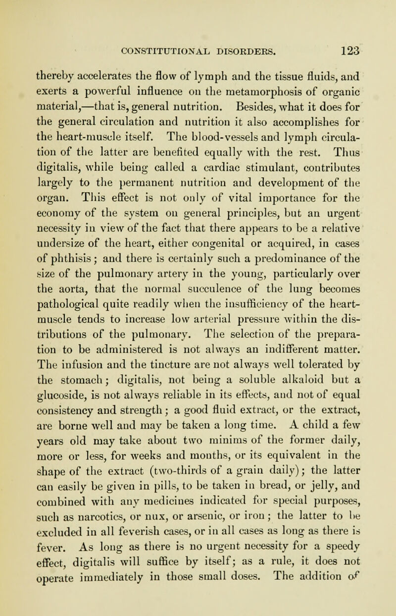 thereby accelerates the flow of lymph and the tissue fluids, and exerts a powerful influence on the metamorphosis of organic material,—that is, general nutrition. Besides, what it does for the general circulation and nutrition it also accomplishes for the heart-muscle itself. The blood-vessels and lymph circula- tion of the latter are benefited equally with the rest. Thus digitalis, while being called a cardiac stimulant, contributes largely to the permanent nutrition and development of the organ. This effect is not only of vital importance for the economy of the system on general principles, but an urgent necessity in view of the fact that there appears to be a relative uudersize of the heart, either congenital or acquired, in cases of phthisis; and there is certainly such a predominance of the size of the pulmonary artery in the young, particularly over the aorta, that the normal succulence of the lung becomes pathological quite readily when the insufficiency of the heart- muscle tends to increase low arterial pressure within the dis- tributions of the pulmonary. The selection of the prepara- tion to be administered is not always an indifferent matter. The infusion and the tincture are not always well tolerated by the stomach; digitalis, not being a soluble alkaloid but a glucoside, is not always reliable in its effects, and not of equal consistency and strength; a good fluid extract, or the extract, are borne well aud may be taken a long time. A child a few years old may take about two minims of the former daily, more or less, for weeks and months, or its equivalent in the shape of the extract (two-thirds of a grain daily); the latter can easily be given in pills, to be taken in bread, or jelly, and combined with any medicines indicated for special purposes, such as narcotics, or nux, or arsenic, or iron ; the latter to be excluded in all feverish cases, or in all cases as long as there is fever. As long as there is no urgent necessity for a speedy effect, digitalis will suffice by itself; as a rule, it does not operate immediately in those small doses. The addition of