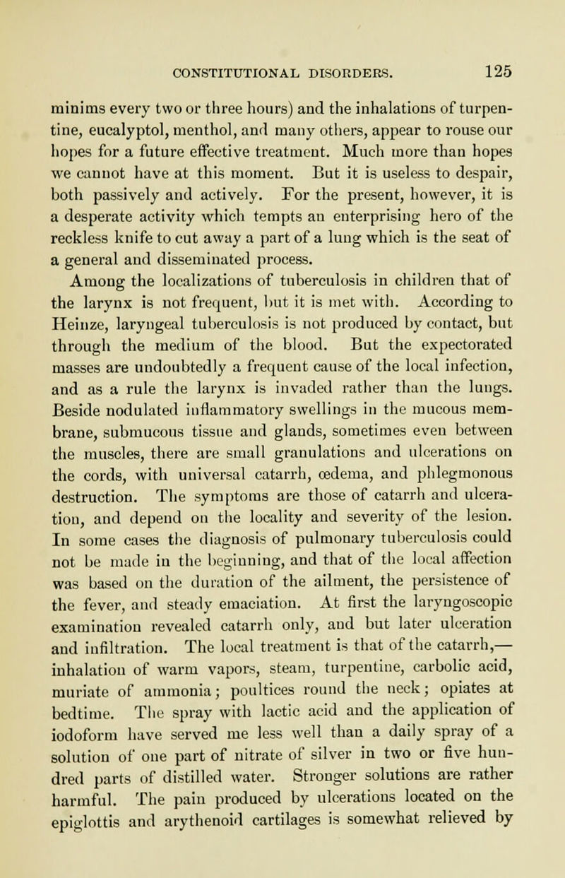 minims every two or three hours) and the inhalations of turpen- tine, eucalyptol, menthol, and many others, appear to rouse our hopes for a future effective treatment. Much more than hopes we cannot have at this moment. But it is useless to despair, both passively and actively. For the present, however, it is a desperate activity which tempts an enterprising hero of the reckless knife to cut away a part of a lung which is the seat of a general and disseminated process. Among the localizations of tuberculosis in children that of the larynx is not frequent, but it is met with. According to Heinze, laryngeal tuberculosis is not produced by contact, but through the medium of the blood. But the expectorated masses are undoubtedly a frequent cause of the local infection, and as a rule the larynx is invaded rather than the lungs. Beside nodulated inflammatory swellings in the mucous mem- brane, submucous tissue and glands, sometimes even between the muscles, there are small granulations and ulcerations on the cords, with universal catarrh, oedema, and phlegmonous destruction. The symptoms are those of catarrh and ulcera- tion, and depend on the locality and severity of the lesion. In some cases the diagnosis of pulmonary tuberculosis could not be made in the beginning, and that of the local affection was based on the duration of the ailment, the persistence of the fever, and steady emaciation. At first the laryngoscopy examination revealed catarrh only, and but later ulceration and infiltration. The local treatment is that of the catarrh,— inhalation of warm vapors, steam, turpentine, carbolic acid, muriate of ammonia; poultices round the neck; opiates at bedtime. The spray with lactic acid and the application of iodoform have served me less well than a daily spray of a solution of one part of nitrate of silver in two or five hun- dred parts of distilled water. Stronger solutions are rather harmful. The pain produced by ulcerations located on the epiglottis and arythenoid cartilages is somewhat relieved by