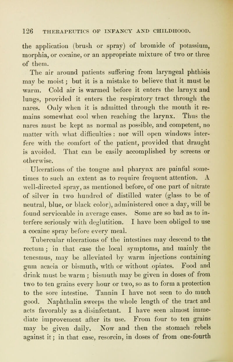 the application (brush or spray) of bromide of potassium, morphia, or cocaine, or an appropriate mixture of two or three of them. The air around patients suffering from laryngeal phthisis may be moist; but it is a mistake to believe that it must be warm. Cold air is warmed before it enters the larnyx and lungs, provided it enters the respiratory tract through the nares. Only when it is admitted through the mouth it re- mains somewhat cool when reaching the larynx. Thus the nares must be kept as normal as possible, and competent, no matter with what difficulties : nor will open windows inter- fere with the comfort of the patient, provided that draught is avoided. That can be easily accomplished by screens or otherwise. Ulcerations of the tongue and pharynx are painful some- times to such an extent as to require frequent attention. A well-directed spray, as mentioned before, of one part of nitrate of silver in two hundred of distilled water (glass to be of neutral, blue, or black color), administered once a day, will be found serviceable in average cases. Some are so bad as to in- terfere seriously with deglutition. I have been obliged to use a cocaine spray before every meal. Tubercular ulcerations of the intestines may descend to the rectum ; in that case the local symptoms, and mainly the tenesmus, may be alleviated by warm injections containing gum acacia or bismuth, with or without opiates. Food and drink must be warm ; bismuth may be given in doses of from two to ten grains every hour or two, so as to form a protection to the sore intestine. Tannin I have not seen to do much good. Naphthalin sweeps the whole length of the tract and acts favorably as a disinfectant. I have seen almost imme- diate improvement after its use. From four to ten grains may be given daily. Now and then the stomach rebels against it; in that case, resorcin, in doses of from one-fourth