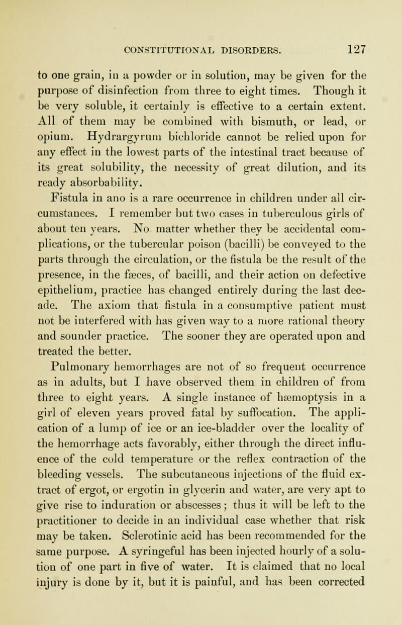to one grain, in a powder or in solution, may be given for the purpose of disinfection from three to eight times. Though it be very soluble, it certainly is effective to a certain extent. All of them may be combined with bismuth, or lead, or opium. Hydrargyrum bichloride cannot be relied upon for any effect in the lowest parts of the intestinal tract because of its great solubility, the necessity of great dilution, and its ready absorbability. Fistula in ano is a rare occurrence in children under all cir- cumstances. I remember but two cases in tuberculous girls of about ten years. No matter whether they be accidental com- plications, or the tubercular poison (bacilli) be conveyed to the parts through the circulation, or the fistula be the result of the presence, in the faeces, of bacilli, and their action on defective epithelium, practice has changed entirely during the last dec- ade. The axiom that fistula in a consumptive patient must not be interfered with has given way to a more rational theory and sounder practice. The sooner they are operated upon and treated the better. Pulmonary hemorrhages are not of so frequent occurrence as in adults, but I have observed them in children of from three to eight years. A single instance of haemoptysis in a girl of eleven years proved fatal by suffocation. The appli- cation of a lump of ice or an ice-bladder over the locality of the hemorrhage acts favorably, either through the direct influ- ence of the cold temperature or the reflex contraction of the bleeding vessels. The subcutaneous injections of the fluid ex- tract of ergot, or ergotin in glycerin and water, are very apt to give rise to induration or abscesses; thus it will be left to the practitioner to decide in an individual case whether that risk may be taken. Sclerotinic acid has been recommended for the same purpose. A syringeful has been injected hourly of a solu- tion of one part in five of water. It is claimed that no local injury is done by it, but it is painful, and has been corrected