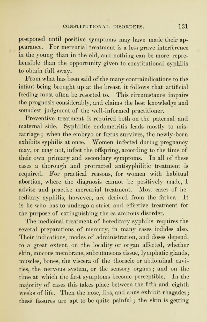 postponed until positive symptoms may have made their ap- pearance. For mercurial treatment is a less grave interference in the young than in the old, and nothing can be more repre- hensible than the opportunity given to constitutional syphilis to obtain full sway. From what has been said of the many contraindications to the infant being brought up at the breast, it follows that artificial feeding must often be resorted to. This circumstance impairs the prognosis considerably, and claims the best knowledge and soundest judgment of the well-informed practitioner. Preventive treatment is required both on the paternal and maternal side. Syphilitic endometritis leads mostly to mis- carriage ; when the embryo or fcetus survives, the newly-born exhibits syphilis at once. Women infected during pregnancy may, or may not, infect the offspring, according to the time of their own primary and secondary symptoms. In all of these cases a thorough and protracted antisyphilitic treatment is required. For practical reasons, for women with habitual abortion, where the diagnosis cannot be positively made, I advise and practise mercurial treatment. Most cases of he- reditary syphilis, however, are derived from the father. It is he who has to undergo a strict and effective treatment for the purpose of extinguishing the calamitous disorder. The medicinal treatment of hereditary syphilis requires the several preparations of mercury, in many cases iodides also. Their indications, modes of administration, and doses depend, to a great extent, on the locality or organ affected, whether skin, mucous membrane, subcutaneous tissue, lymphatic glands, muscles, bones, the viscera of the thoracic or abdominal cavi- ties, the nervous system, or the sensory organs; and on the time at which the first symptoms become perceptible. In the majority of cases this takes place between the fifth and eighth weeks of life. Then the nose, lips, and anus exhibit rhagades; these fissures are apt to be quite painful; the skin is getting