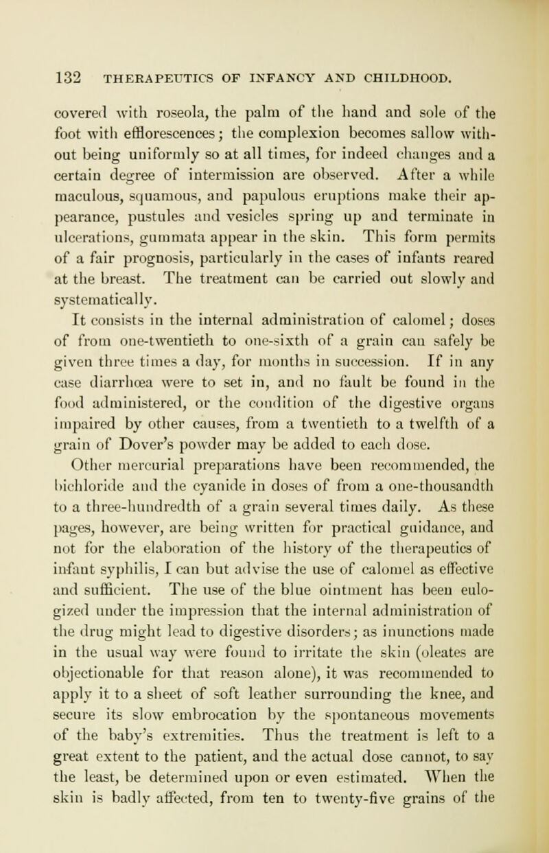 covered with roseola, the palm of the hand and sole of the foot with efflorescences; the complexion becomes sallow with- out being uniformly so at all times, for indeed changes and a certain degree of intermission are observed. After a while maculous, squamous, and papulous eruptions make their ap- pearance, pustules and vesicles spring up and terminate in ulcerations, gummata appear in the skin. This form permits of a fair prognosis, particularly in the cases of infants reared at the breast. The treatment can be carried out slowly and systematically. It consists in the internal administration of calomel; doses of from one-twentieth to one-sixth of a grain can safely be given three times a day, for months in succession. If in any case diarrhoea were to set in, and no fault be found in the food administered, or the condition of the digestive organs impaired by other causes, from a twentieth to a twelfth of a grain of Dover's powder may be added to each dose. Other mercurial preparations have been recommended, the bichloride and the cyanide in doses of from a one-thousandth to a three-hundredth of a grain several times daily. As these pages, however, are being written for practical guidance, and not for the elaboration of the history of the therapeutics of infant syphilis, I can but advise the use of calomel as effective and sufficient. The use of the blue ointment has been eulo- gized under the impression that the internal administration of the drug might lead to digestive disorders; as inunctions made in the usual way were found to irritate the skin (oleates are objectionable for that reason alone), it was recommended to apply it to a sheet of soft leather surrounding the knee, and secure its slow embrocation by the spontaneous movements of the baby's extremities. Thus the treatment is left to a great extent to the patient, and the actual dose cannot, to say the least, be determined upon or even estimated. When the skin is badly affected, from ten to twenty-five grains of the