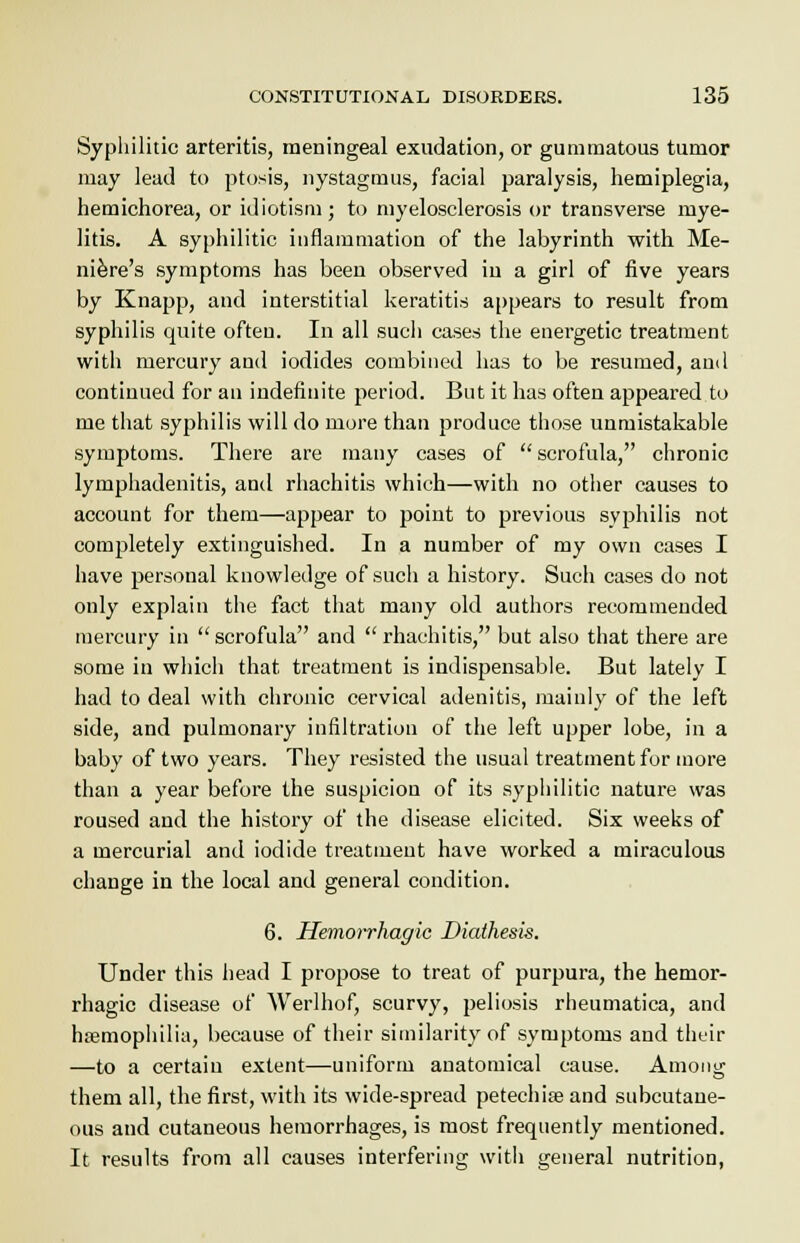 Syphilitic arteritis, meningeal exudation, or gummatous tumor may lead to ptosis, nystagmus, facial paralysis, hemiplegia, hemichorea, or idiotism; to myelosclerosis or transverse mye- litis. A syphilitic inflammation of the labyrinth with Me- niere's symptoms has been observed in a girl of five years by Knapp, and interstitial keratitis appears to result from syphilis quite often. In all sucli cases the energetic treatment with mercury and iodides combined has to be resumed, and continued for an indefinite period. But it has often appeared to me that syphilis will do more than produce those unmistakable symptoms. There are many cases of scrofula, chronic lymphadenitis, and rhachitis which—with no other causes to account for them—appear to point to previous syphilis not completely extinguished. In a number of my own cases I have personal knowledge of such a history. Such cases do not only explain the fact that many old authors recommended mercury in scrofula and rhachitis, but also that there are some in which that treatment is indispensable. But lately I had to deal with chronic cervical adenitis, mainly of the left side, and pulmonary infiltration of the left upper lobe, in a baby of two years. They resisted the usual treatment for more than a year before the suspicion of its syphilitic nature was roused and the history of the disease elicited. Six weeks of a mercurial and iodide treatment have worked a miraculous change in the local and general condition. 6. Hemorrhagic Diathesis. Under this head I propose to treat of purpura, the hemor- rhagic disease of Werlhof, scurvy, peliosis rheumatica, and haemophilia, because of their similarity of symptoms and their —to a certain extent—uniform anatomical cause. Among them all, the first, with its wide-spread petechia? and subcutane- ous and cutaneous hemorrhages, is most frequently mentioned. It results from all causes interfering with general nutrition,