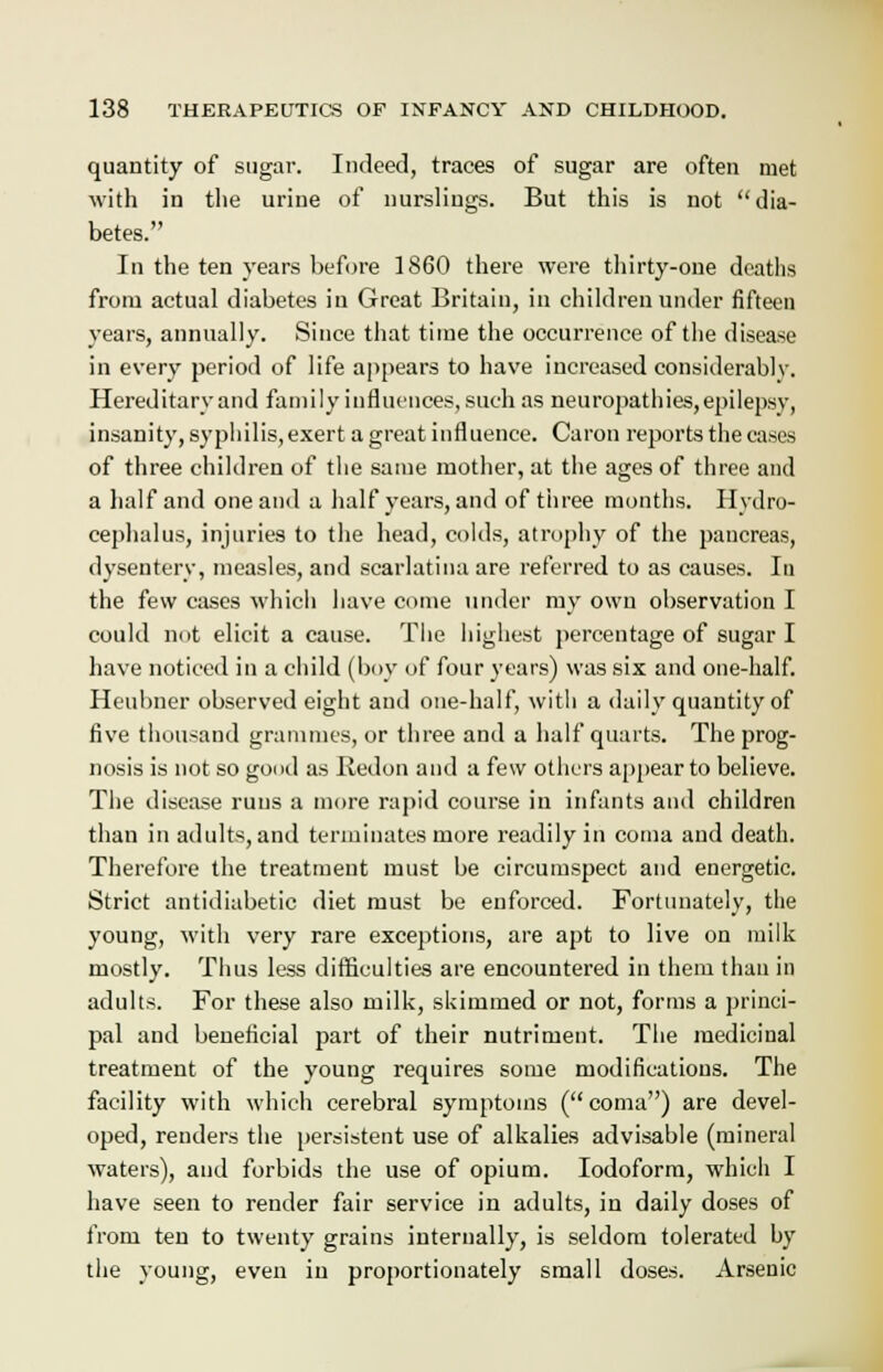 quantity of sugar. Indeed, traces of sugar are often met with in the urine of nurslings. But this is not dia- betes. In the ten years before 1860 there were thirty-one deaths from actual diabetes in Great Britain, in children under fifteen years, annually. Since that time the occurrence of the disease in every period of life appears to have increased considerably. Hereditary and family influences, such as neuropathies, epilepsy, insanity, syphilis, exert a great influence. Caron reports the cases of three children of the same mother, at the ages of three and a half and one and a half years, and of three months. Hydro- cephalus, injuries to the head, colds, atrophy of the pancreas, dysentery, measles, and scarlatina are referred to as causes. In the few cases which have come under my own observation I could not elicit a cause. The highest percentage of sugar I have noticed in a child (hoy of four years) was six and one-half. Heubner observed eight and one-half, with a daily quantity of five thousand grammes, or three and a half quarts. The prog- nosis is not so good as Redon and a few others appear to believe. The disease runs a more rapid course in infants and children than in adults, and terminates more readily in coma and death. Therefore the treatment must be circumspect and energetic. Strict antidiabetic diet must be enforced. Fortunately, the young, with very rare exceptions, are apt to live on milk mostly. Thus less difficulties are encountered in them than in adults. For these also milk, skimmed or not, forms a princi- pal and beneficial part of their nutriment. The medicinal treatment of the young requires some modifications. The facility with which cerebral symptoms (coma) are devel- oped, renders the persistent use of alkalies advisable (mineral waters), and forbids the use of opium. Iodoform, which I have seen to render fair service in adults, in daily doses of from ten to twenty grains internally, is seldom tolerated by the young, even in proportionately small doses. Arsenic