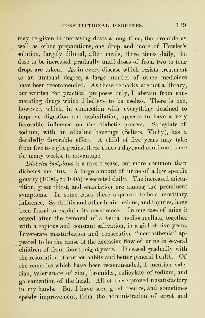 may be given in increasing doses a long time, the bromide as well as other preparations, one drop and more of Fowler's solution, largely diluted, after meals, three times daily, the dose to be increased gradually until doses of from two to four drops are taken. As in every disease which resists treatment to an unusual degree, a large number of other medicines have been recommended. As these remarks are not a library, but written for practical purposes only, I abstain from enu- merating drugs which I believe to be useless. There is one, however, which, in connection with everything destined to improve digestion and assimilation, appears to have a very favorable influence on the diabetic process. Salicylate of sodium, with an alkaline beverage (Selters, Vichy), has a decidedly favorable effect. A child of five years may take from five to eight grains, three times a day, and continue its use for many weeks, to advantage. Diabetes insipidus is a rare disease, but more common than diabetes mellitus. A large amount of urine of a low specific gravity (1000J to 1005) is secreted daily. The increased mictu- rition, great thirst, and emaciation are among the prominent symptoms. In some cases there appeared to be a hereditary influence. Syphilitic and other brain lesions, and injuries, have been found to explain its occurrence. In one case of mine it ceased after the removal of a taenia mediocanellata, together with a copious and constant salivation, in a girl of five years. Inveterate masturbation and consecutive  neurasthenia ap- peared to be the cause of the excessive flow of urine in several children of from four to eight years. It ceased gradually with the restoration of correct habits and better general health. Of the remedies which have been recommended, I mention vale- rian, valerianate of zinc, bromides, salicylate of sodium, and galvanization of the head. All of these proved unsatisfactory in my hands. But I have seen good results, and sometimes speedy improvement, from the administration of ergot and