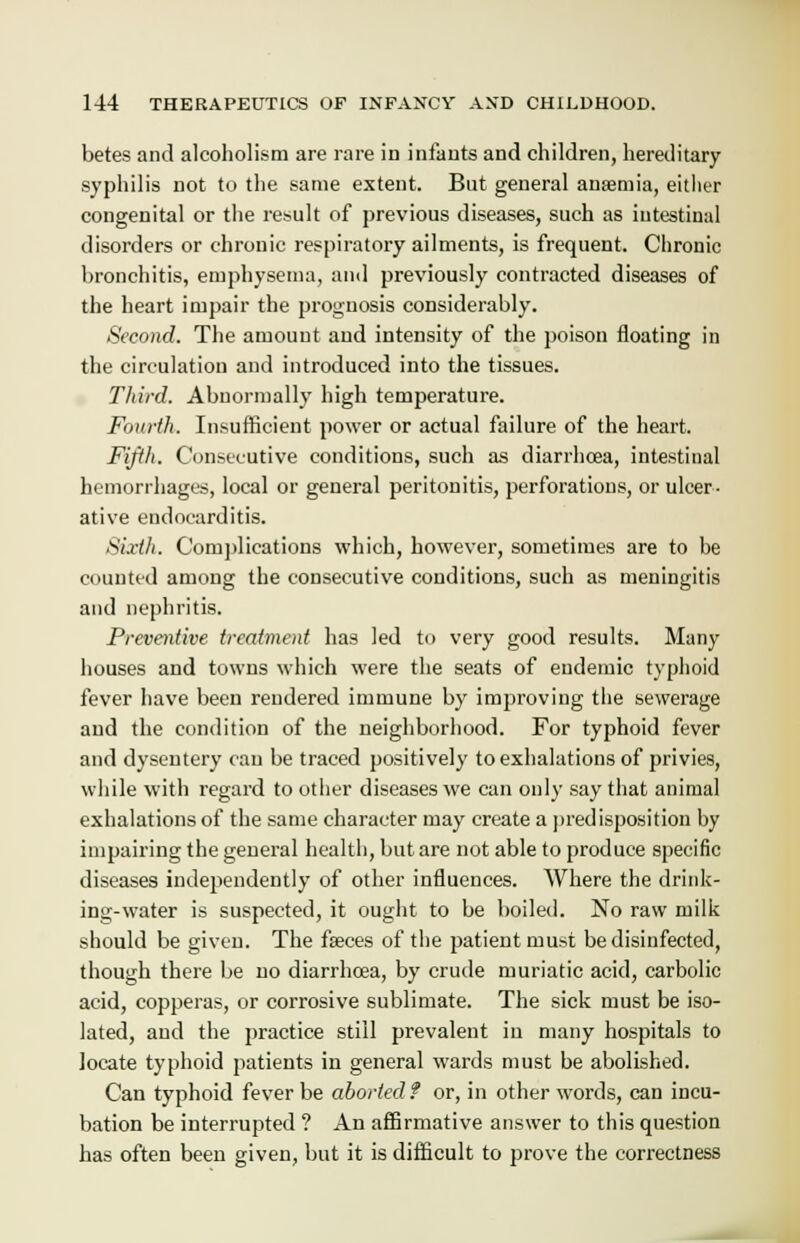 betes and alcoholism are rare in infants and children, hereditary- syphilis not to the same extent. But general anaemia, either congenital or the result of previous diseases, such as intestinal disorders or chronic respiratory ailments, is frequent. Chronic bronchitis, emphysema, and previously contracted diseases of the heart impair the prognosis considerably. Second. The amount and intensity of the poison floating in the circulation and introduced into the tissues. Third. Abnormally high temperature. Fourth. Insufficient power or actual failure of the heart. Fifth. Consecutive conditions, such as diarrhoea, intestinal hemorrhages, local or general peritonitis, perforations, or ulcer- ative endocarditis. Sixth. Complications which, however, sometimes are to be counted among the consecutive conditions, such as meningitis and nephritis. Preventive treatment has led to very good results. Many houses and towns which were the seats of endemic typhoid fever have been rendered immune by improving the sewerage and the condition of the neighborhood. For typhoid fever and dysentery can be traced positively to exhalations of privies, while with regard to other diseases we can only say that animal exhalations of the same character may create a predisposition by impairing the general health, but are not able to produce specific diseases independently of other influences. Where the drink- ing-water is suspected, it ought to be boiled. No raw milk should be given. The fseces of the patient must be disinfected, though there be no diarrhoea, by crude muriatic acid, carbolic acid, copperas, or corrosive sublimate. The sick must be iso- lated, and the practice still prevalent in many hospitals to locate typhoid patients in general wards must be abolished. Can typhoid fever be aborted f or, in other words, can incu- bation be interrupted ? An affirmative answer to this question has often been given, but it is difficult to prove the correctness